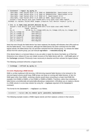 # lvconvert --repair my_vg/my_lv
/dev/sdh1: read failed after 0 of 2048 at 250994294784: Input/output error
/dev/sdh1: read failed after 0 of 2048 at 250994376704: Input/output error
/dev/sdh1: read failed after 0 of 2048 at 0: Input/output error
/dev/sdh1: read failed after 0 of 2048 at 4096: Input/output error
Couldn't find device with uuid fbI0YO-GX7x-firU-Vy5o-vzwx-vAKZ-feRxfF.
Attempt to replace failed RAID images (requires full device resync)? [y/n]: y
# lvs -a -o name,copy_percent,devices my_vg
Couldn't find device with uuid fbI0YO-GX7x-firU-Vy5o-vzwx-vAKZ-feRxfF.
LV Copy% Devices
my_lv 64.00 my_lv_rimage_0(0),my_lv_rimage_1(0),my_lv_rimage_2(0)
[my_lv_rimage_0] /dev/sde1(1)
[my_lv_rimage_1] /dev/sdf1(1)
[my_lv_rimage_2] /dev/sdg1(1)
[my_lv_rmeta_0] /dev/sde1(0)
[my_lv_rmeta_1] /dev/sdf1(0)
[my_lv_rmeta_2] /dev/sdg1(0)
Note that even though the failed device has been replaced, the display still indicates that LVM could not
find the failed device. This is because, although the failed device has been removed from the RAID
logical volume, the failed device has not yet been removed from the volume group. To remove the failed
device from the volume group, you can execute vgreduce --removemissing VG.
If the device failure is a transient failure or you are able to repair the device that failed, as of Red Hat
Enterprise Linux release 6.5 you can initiate recovery of the failed device with the --refresh option of
the lvchange command. Previously it was necessary to deactive and then activate the logical volume.
The following command refreshes a logical volume.
# lvchange --refresh my_vg/my_lv
4 .4 .15.9. Replacing a RAID device
RAID is not like traditional LVM mirroring. LVM mirroring required failed devices to be removed or the
mirrored logical volume would hang. RAID arrays can keep on running with failed devices. In fact, for
RAID types other than RAID1, removing a device would mean converting to a lower level RAID (for
example, from RAID6 to RAID5, or from RAID4 or RAID5 to RAID0). Therefore, rather than removing a
failed device unconditionally and potentially allocating a replacement, LVM allows you to replace a device
in a RAID volume in a one-step solution by using the --replace argument of the lvconvert
command.
The format for the lvconvert --replace is as follows.
lvconvert --replace dev_to_remove vg/lv [possible_replacements]
The following example creates a RAID1 logical volume and then replaces a device in that volume.
Chapter 4. LVM Administration with CLI Commands
67
 