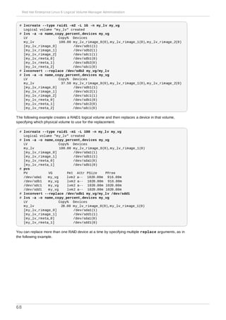# lvcreate --type raid1 -m2 -L 1G -n my_lv my_vg
Logical volume "my_lv" created
# lvs -a -o name,copy_percent,devices my_vg
LV Copy% Devices
my_lv 100.00 my_lv_rimage_0(0),my_lv_rimage_1(0),my_lv_rimage_2(0)
[my_lv_rimage_0] /dev/sdb1(1)
[my_lv_rimage_1] /dev/sdb2(1)
[my_lv_rimage_2] /dev/sdc1(1)
[my_lv_rmeta_0] /dev/sdb1(0)
[my_lv_rmeta_1] /dev/sdb2(0)
[my_lv_rmeta_2] /dev/sdc1(0)
# lvconvert --replace /dev/sdb2 my_vg/my_lv
# lvs -a -o name,copy_percent,devices my_vg
LV Copy% Devices
my_lv 37.50 my_lv_rimage_0(0),my_lv_rimage_1(0),my_lv_rimage_2(0)
[my_lv_rimage_0] /dev/sdb1(1)
[my_lv_rimage_1] /dev/sdc2(1)
[my_lv_rimage_2] /dev/sdc1(1)
[my_lv_rmeta_0] /dev/sdb1(0)
[my_lv_rmeta_1] /dev/sdc2(0)
[my_lv_rmeta_2] /dev/sdc1(0)
The following example creates a RAID1 logical volume and then replaces a device in that volume,
specifying which physical volume to use for the replacement.
# lvcreate --type raid1 -m1 -L 100 -n my_lv my_vg
Logical volume "my_lv" created
# lvs -a -o name,copy_percent,devices my_vg
LV Copy% Devices
my_lv 100.00 my_lv_rimage_0(0),my_lv_rimage_1(0)
[my_lv_rimage_0] /dev/sda1(1)
[my_lv_rimage_1] /dev/sdb1(1)
[my_lv_rmeta_0] /dev/sda1(0)
[my_lv_rmeta_1] /dev/sdb1(0)
# pvs
PV VG Fmt Attr PSize PFree
/dev/sda1 my_vg lvm2 a-- 1020.00m 916.00m
/dev/sdb1 my_vg lvm2 a-- 1020.00m 916.00m
/dev/sdc1 my_vg lvm2 a-- 1020.00m 1020.00m
/dev/sdd1 my_vg lvm2 a-- 1020.00m 1020.00m
# lvconvert --replace /dev/sdb1 my_vg/my_lv /dev/sdd1
# lvs -a -o name,copy_percent,devices my_vg
LV Copy% Devices
my_lv 28.00 my_lv_rimage_0(0),my_lv_rimage_1(0)
[my_lv_rimage_0] /dev/sda1(1)
[my_lv_rimage_1] /dev/sdd1(1)
[my_lv_rmeta_0] /dev/sda1(0)
[my_lv_rmeta_1] /dev/sdd1(0)
You can replace more than one RAID device at a time by specifying multiple replace arguments, as in
the following example.
Red Hat Enterprise Linux 6 Logical Volume Manager Administration
68
 