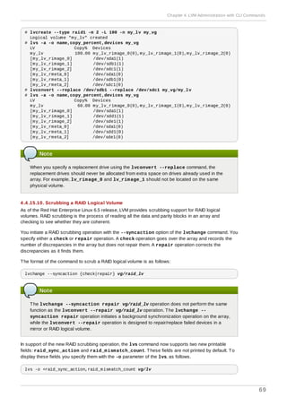 # lvcreate --type raid1 -m 2 -L 100 -n my_lv my_vg
Logical volume "my_lv" created
# lvs -a -o name,copy_percent,devices my_vg
LV Copy% Devices
my_lv 100.00 my_lv_rimage_0(0),my_lv_rimage_1(0),my_lv_rimage_2(0)
[my_lv_rimage_0] /dev/sda1(1)
[my_lv_rimage_1] /dev/sdb1(1)
[my_lv_rimage_2] /dev/sdc1(1)
[my_lv_rmeta_0] /dev/sda1(0)
[my_lv_rmeta_1] /dev/sdb1(0)
[my_lv_rmeta_2] /dev/sdc1(0)
# lvconvert --replace /dev/sdb1 --replace /dev/sdc1 my_vg/my_lv
# lvs -a -o name,copy_percent,devices my_vg
LV Copy% Devices
my_lv 60.00 my_lv_rimage_0(0),my_lv_rimage_1(0),my_lv_rimage_2(0)
[my_lv_rimage_0] /dev/sda1(1)
[my_lv_rimage_1] /dev/sdd1(1)
[my_lv_rimage_2] /dev/sde1(1)
[my_lv_rmeta_0] /dev/sda1(0)
[my_lv_rmeta_1] /dev/sdd1(0)
[my_lv_rmeta_2] /dev/sde1(0)
Note
When you specify a replacement drive using the lvconvert --replace command, the
replacement drives should never be allocated from extra space on drives already used in the
array. For example, lv_rimage_0 and lv_rimage_1 should not be located on the same
physical volume.
4 .4 .15.10. Scrubbing a RAID Logical Volume
As of the Red Hat Enterprise Linux 6.5 release, LVM provides scrubbing support for RAID logical
volumes. RAID scrubbing is the process of reading all the data and parity blocks in an array and
checking to see whether they are coherent.
You initiate a RAID scrubbing operation with the --syncaction option of the lvchange command. You
specify either a check or repair operation. A check operation goes over the array and records the
number of discrepancies in the array but does not repair them. A repair operation corrects the
discrepancies as it finds them.
The format of the command to scrub a RAID logical volume is as follows:
lvchange --syncaction {check|repair} vg/raid_lv
Note
The lvchange --syncaction repair vg/raid_lv operation does not perform the same
function as the lvconvert --repair vg/raid_lv operation. The lvchange --
syncaction repair operation initiates a background synchronization operation on the array,
while the lvconvert --repair operation is designed to repair/replace failed devices in a
mirror or RAID logical volume.
In support of the new RAID scrubbing operation, the lvs command now supports two new printable
fields: raid_sync_action and raid_mismatch_count. These fields are not printed by default. To
display these fields you specify them with the -o parameter of the lvs, as follows.
lvs -o +raid_sync_action,raid_mismatch_count vg/lv
Chapter 4. LVM Administration with CLI Commands
69
 