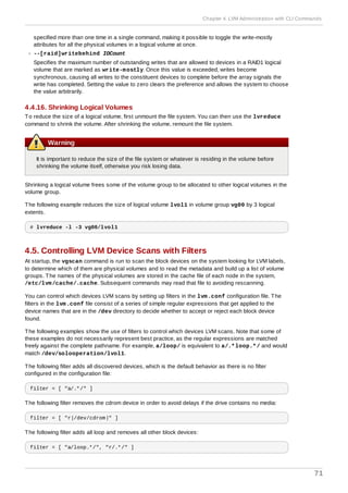 specified more than one time in a single command, making it possible to toggle the write-mostly
attributes for all the physical volumes in a logical volume at once.
--[raid]writebehind IOCount
Specifies the maximum number of outstanding writes that are allowed to devices in a RAID1 logical
volume that are marked as write-mostly. Once this value is exceeded, writes become
synchronous, causing all writes to the constituent devices to complete before the array signals the
write has completed. Setting the value to zero clears the preference and allows the system to choose
the value arbitrarily.
4.4.16. Shrinking Logical Volumes
To reduce the size of a logical volume, first unmount the file system. You can then use the lvreduce
command to shrink the volume. After shrinking the volume, remount the file system.
Warning
It is important to reduce the size of the file system or whatever is residing in the volume before
shrinking the volume itself, otherwise you risk losing data.
Shrinking a logical volume frees some of the volume group to be allocated to other logical volumes in the
volume group.
The following example reduces the size of logical volume lvol1 in volume group vg00 by 3 logical
extents.
# lvreduce -l -3 vg00/lvol1
4.5. Controlling LVM Device Scans with Filters
At startup, the vgscan command is run to scan the block devices on the system looking for LVM labels,
to determine which of them are physical volumes and to read the metadata and build up a list of volume
groups. The names of the physical volumes are stored in the cache file of each node in the system,
/etc/lvm/cache/.cache. Subsequent commands may read that file to avoiding rescanning.
You can control which devices LVM scans by setting up filters in the lvm.conf configuration file. The
filters in the lvm.conf file consist of a series of simple regular expressions that get applied to the
device names that are in the /dev directory to decide whether to accept or reject each block device
found.
The following examples show the use of filters to control which devices LVM scans. Note that some of
these examples do not necessarily represent best practice, as the regular expressions are matched
freely against the complete pathname. For example, a/loop/ is equivalent to a/.*loop.*/ and would
match /dev/solooperation/lvol1.
The following filter adds all discovered devices, which is the default behavior as there is no filter
configured in the configuration file:
filter = [ "a/.*/" ]
The following filter removes the cdrom device in order to avoid delays if the drive contains no media:
filter = [ "r|/dev/cdrom|" ]
The following filter adds all loop and removes all other block devices:
filter = [ "a/loop.*/", "r/.*/" ]
Chapter 4. LVM Administration with CLI Commands
71
 