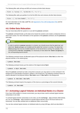 The following filter adds all loop and IDE and removes all other block devices:
filter =[ "a|loop.*|", "a|/dev/hd.*|", "r|.*|" ]
The following filter adds just partition 8 on the first IDE drive and removes all other block devices:
filter = [ "a|^/dev/hda8$|", "r/.*/" ]
For more information on the lvm.conf file, see Appendix B, The LVM Configuration Files and the
lvm.conf(5) man page.
4.6. Online Data Relocation
You can move data while the system is in use with the pvmove command.
The pvmove command breaks up the data to be moved into sections and creates a temporary mirror to
move each section. For more information on the operation of the pvmove command, see the pvmove(8)
man page.
Note
In order to perform a pvmove operation in a cluster, you should ensure that the cmirror and
cmirror-kmod packages are installed and the cmirror service is running. The cmirror-
kmod package that must be installed depends on the kernel that is running. For example, if the
running kernel is kernel-largesmp, it is necessary to have cmirror-kmod-largesmp for
the corresponding kernel version.
The following command moves all allocated space off the physical volume /dev/sdc1 to other free
physical volumes in the volume group:
# pvmove /dev/sdc1
The following command moves just the extents of the logical volume MyLV.
# pvmove -n MyLV /dev/sdc1
Since the pvmove command can take a long time to execute, you may want to run the command in the
background to avoid display of progress updates in the foreground. The following command moves all
extents allocated to the physical volume /dev/sdc1 over to /dev/sdf1 in the background.
# pvmove -b /dev/sdc1 /dev/sdf1
The following command reports the progress of the move as a percentage at five second intervals.
# pvmove -i5 /dev/sdd1
4.7. Activating Logical Volumes on Individual Nodes in a Cluster
If you have LVM installed in a cluster environment, you may at times need to activate logical volumes
exclusively on one node.
To activate logical volumes exclusively on one node, use the lvchange -aey command. Alternatively,
you can use lvchange -aly command to activate logical volumes only on the local node but not
exclusively. You can later activate them on additional nodes concurrently.
You can also activate logical volumes on individual nodes by using LVM tags, which are described in
Red Hat Enterprise Linux 6 Logical Volume Manager Administration
72
 