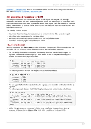 Appendix C, LVM Object Tags. You can also specify activation of nodes in the configuration file, which is
described in Appendix B, The LVM Configuration Files.
4.8. Customized Reporting for LVM
You can produce concise and customizable reports of LVM objects with the pvs, lvs, and vgs
commands. The reports that these commands generate include one line of output for each object. Each
line contains an ordered list of fields of properties related to the object. There are five ways to select the
objects to be reported: by physical volume, volume group, logical volume, physical volume segment, and
logical volume segment.
The following sections provide:
A summary of command arguments you can use to control the format of the generated report.
A list of the fields you can select for each LVM object.
A summary of command arguments you can use to sort the generated report.
Instructions for specifying the units of the report output.
4.8.1. Format Control
Whether you use the pvs, lvs, or vgs command determines the default set of fields displayed and the
sort order. You can control the output of these commands with the following arguments:
You can change what fields are displayed to something other than the default by using the -o
argument. For example, the following output is the default display for the pvs command (which
displays information about physical volumes).
# pvs
PV VG Fmt Attr PSize PFree
/dev/sdb1 new_vg lvm2 a- 17.14G 17.14G
/dev/sdc1 new_vg lvm2 a- 17.14G 17.09G
/dev/sdd1 new_vg lvm2 a- 17.14G 17.14G
The following command displays only the physical volume name and size.
# pvs -o pv_name,pv_size
PV PSize
/dev/sdb1 17.14G
/dev/sdc1 17.14G
/dev/sdd1 17.14G
You can append a field to the output with the plus sign (+), which is used in combination with the -o
argument.
The following example displays the UUID of the physical volume in addition to the default fields.
# pvs -o +pv_uuid
PV VG Fmt Attr PSize PFree PV UUID
/dev/sdb1 new_vg lvm2 a- 17.14G 17.14G onFF2w-1fLC-ughJ-D9eB-M7iv-6XqA-
dqGeXY
/dev/sdc1 new_vg lvm2 a- 17.14G 17.09G Joqlch-yWSj-kuEn-IdwM-01S9-X08M-
mcpsVe
/dev/sdd1 new_vg lvm2 a- 17.14G 17.14G yvfvZK-Cf31-j75k-dECm-0RZ3-0dGW-
UqkCS
Adding the -v argument to a command includes some extra fields. For example, the pvs -v
command will display the DevSize and PV UUID fields in addition to the default fields.
Chapter 4. LVM Administration with CLI Commands
73
 