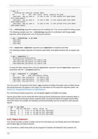 # pvs -v
Scanning for physical volume names
PV VG Fmt Attr PSize PFree DevSize PV UUID
/dev/sdb1 new_vg lvm2 a- 17.14G 17.14G 17.14G onFF2w-1fLC-ughJ-D9eB-
M7iv-6XqA-dqGeXY
/dev/sdc1 new_vg lvm2 a- 17.14G 17.09G 17.14G Joqlch-yWSj-kuEn-IdwM-
01S9-XO8M-mcpsVe
/dev/sdd1 new_vg lvm2 a- 17.14G 17.14G 17.14G yvfvZK-Cf31-j75k-dECm-
0RZ3-0dGW-tUqkCS
The --noheadings argument suppresses the headings line. This can be useful for writing scripts.
The following example uses the --noheadings argument in combination with the pv_name
argument, which will generate a list of all physical volumes.
# pvs --noheadings -o pv_name
/dev/sdb1
/dev/sdc1
/dev/sdd1
The --separator separator argument uses separator to separate each field.
The following example separates the default output fields of the pvs command with an equals sign
(=).
# pvs --separator =
PV=VG=Fmt=Attr=PSize=PFree
/dev/sdb1=new_vg=lvm2=a-=17.14G=17.14G
/dev/sdc1=new_vg=lvm2=a-=17.14G=17.09G
/dev/sdd1=new_vg=lvm2=a-=17.14G=17.14G
To keep the fields aligned when using the separator argument, use the separator argument in
conjunction with the --aligned argument.
# pvs --separator = --aligned
PV =VG =Fmt =Attr=PSize =PFree
/dev/sdb1 =new_vg=lvm2=a- =17.14G=17.14G
/dev/sdc1 =new_vg=lvm2=a- =17.14G=17.09G
/dev/sdd1 =new_vg=lvm2=a- =17.14G=17.14G
You can use the -P argument of the lvs or vgs command to display information about a failed volume
that would otherwise not appear in the output. For information on the output this argument yields, see
Section 6.2, “Displaying Information on Failed Devices”.
For a full listing of display arguments, see the pvs(8), vgs(8) and lvs(8) man pages.
Volume group fields can be mixed with either physical volume (and physical volume segment) fields or
with logical volume (and logical volume segment) fields, but physical volume and logical volume fields
cannot be mixed. For example, the following command will display one line of output for each physical
volume.
# vgs -o +pv_name
VG #PV #LV #SN Attr VSize VFree PV
new_vg 3 1 0 wz--n- 51.42G 51.37G /dev/sdc1
new_vg 3 1 0 wz--n- 51.42G 51.37G /dev/sdd1
new_vg 3 1 0 wz--n- 51.42G 51.37G /dev/sdb1
4.8.2. Object Selection
This section provides a series of tables that list the information you can display about the LVM objects
with the pvs, vgs, and lvs commands.
For convenience, a field name prefix can be dropped if it matches the default for the command. For
Red Hat Enterprise Linux 6 Logical Volume Manager Administration
74
 