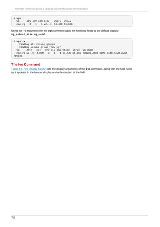 # vgs
VG #PV #LV #SN Attr VSize VFree
new_vg 3 1 1 wz--n- 51.42G 51.36G
Using the -v argument with the vgs command adds the following fields to the default display:
vg_extent_size, vg_uuid.
# vgs -v
Finding all volume groups
Finding volume group "new_vg"
VG Attr Ext #PV #LV #SN VSize VFree VG UUID
new_vg wz--n- 4.00M 3 1 1 51.42G 51.36G jxQJ0a-ZKk0-OpMO-0118-nlwO-wwqd-
fD5D32
The lvs Command
Table 4.4, “lvs Display Fields” lists the display arguments of the lvs command, along with the field name
as it appears in the header display and a description of the field.
Red Hat Enterprise Linux 6 Logical Volume Manager Administration
78
 