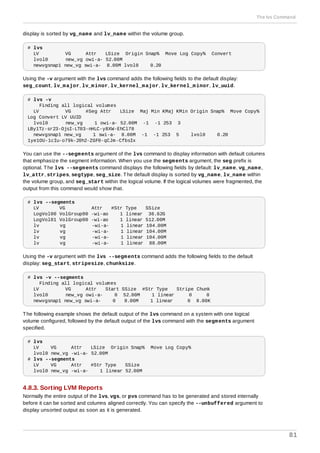 display is sorted by vg_name and lv_name within the volume group.
# lvs
LV VG Attr LSize Origin Snap% Move Log Copy% Convert
lvol0 new_vg owi-a- 52.00M
newvgsnap1 new_vg swi-a- 8.00M lvol0 0.20
Using the -v argument with the lvs command adds the following fields to the default display:
seg_count, lv_major, lv_minor, lv_kernel_major, lv_kernel_minor, lv_uuid.
# lvs -v
Finding all logical volumes
LV VG #Seg Attr LSize Maj Min KMaj KMin Origin Snap% Move Copy%
Log Convert LV UUID
lvol0 new_vg 1 owi-a- 52.00M -1 -1 253 3
LBy1Tz-sr23-OjsI-LT03-nHLC-y8XW-EhCl78
newvgsnap1 new_vg 1 swi-a- 8.00M -1 -1 253 5 lvol0 0.20
1ye1OU-1cIu-o79k-20h2-ZGF0-qCJm-CfbsIx
You can use the --segments argument of the lvs command to display information with default columns
that emphasize the segment information. When you use the segments argument, the seg prefix is
optional. The lvs --segments command displays the following fields by default: lv_name, vg_name,
lv_attr, stripes, segtype, seg_size. The default display is sorted by vg_name, lv_name within
the volume group, and seg_start within the logical volume. If the logical volumes were fragmented, the
output from this command would show that.
# lvs --segments
LV VG Attr #Str Type SSize
LogVol00 VolGroup00 -wi-ao 1 linear 36.62G
LogVol01 VolGroup00 -wi-ao 1 linear 512.00M
lv vg -wi-a- 1 linear 104.00M
lv vg -wi-a- 1 linear 104.00M
lv vg -wi-a- 1 linear 104.00M
lv vg -wi-a- 1 linear 88.00M
Using the -v argument with the lvs --segments command adds the following fields to the default
display: seg_start, stripesize, chunksize.
# lvs -v --segments
Finding all logical volumes
LV VG Attr Start SSize #Str Type Stripe Chunk
lvol0 new_vg owi-a- 0 52.00M 1 linear 0 0
newvgsnap1 new_vg swi-a- 0 8.00M 1 linear 0 8.00K
The following example shows the default output of the lvs command on a system with one logical
volume configured, followed by the default output of the lvs command with the segments argument
specified.
# lvs
LV VG Attr LSize Origin Snap% Move Log Copy%
lvol0 new_vg -wi-a- 52.00M
# lvs --segments
LV VG Attr #Str Type SSize
lvol0 new_vg -wi-a- 1 linear 52.00M
4.8.3. Sorting LVM Reports
Normally the entire output of the lvs, vgs, or pvs command has to be generated and stored internally
before it can be sorted and columns aligned correctly. You can specify the --unbuffered argument to
display unsorted output as soon as it is generated.
The lvs Command
81
 