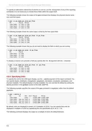 To specify an alternative ordered list of columns to sort on, use the -O argument of any of the reporting
commands. It is not necessary to include these fields within the output itself.
The following example shows the output of the pvs command that displays the physical volume name,
size, and free space.
# pvs -o pv_name,pv_size,pv_free
PV PSize PFree
/dev/sdb1 17.14G 17.14G
/dev/sdc1 17.14G 17.09G
/dev/sdd1 17.14G 17.14G
The following example shows the same output, sorted by the free space field.
# pvs -o pv_name,pv_size,pv_free -O pv_free
PV PSize PFree
/dev/sdc1 17.14G 17.09G
/dev/sdd1 17.14G 17.14G
/dev/sdb1 17.14G 17.14G
The following example shows that you do not need to display the field on which you are sorting.
# pvs -o pv_name,pv_size -O pv_free
PV PSize
/dev/sdc1 17.14G
/dev/sdd1 17.14G
/dev/sdb1 17.14G
To display a reverse sort, precede a field you specify after the -O argument with the - character.
# pvs -o pv_name,pv_size,pv_free -O -pv_free
PV PSize PFree
/dev/sdd1 17.14G 17.14G
/dev/sdb1 17.14G 17.14G
/dev/sdc1 17.14G 17.09G
4.8.4. Specifying Units
To specify the unit for the LVM report display, use the --units argument of the report command. You
can specify (b)ytes, (k)ilobytes, (m)egabytes, (g)igabytes, (t)erabytes, (e)xabytes, (p)etabytes, and
(h)uman-readable. The default display is human-readable. You can override the default by setting the
units parameter in the global section of the lvm.conf file.
The following example specifies the output of the pvs command in megabytes rather than the default
gigabytes.
# pvs --units m
PV VG Fmt Attr PSize PFree
/dev/sda1 lvm2 -- 17555.40M 17555.40M
/dev/sdb1 new_vg lvm2 a- 17552.00M 17552.00M
/dev/sdc1 new_vg lvm2 a- 17552.00M 17500.00M
/dev/sdd1 new_vg lvm2 a- 17552.00M 17552.00M
By default, units are displayed in powers of 2 (multiples of 1024). You can specify that units be
displayed in multiples of 1000 by capitalizing the unit specification (B, K, M, G, T, H).
The following command displays the output as a multiple of 1024, the default behavior.
Red Hat Enterprise Linux 6 Logical Volume Manager Administration
82
 