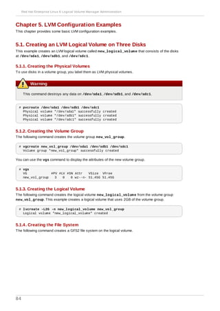 Chapter 5. LVM Configuration Examples
This chapter provides some basic LVM configuration examples.
5.1. Creating an LVM Logical Volume on Three Disks
This example creates an LVM logical volume called new_logical_volume that consists of the disks
at /dev/sda1, /dev/sdb1, and /dev/sdc1.
5.1.1. Creating the Physical Volumes
To use disks in a volume group, you label them as LVM physical volumes.
Warning
This command destroys any data on /dev/sda1, /dev/sdb1, and /dev/sdc1.
# pvcreate /dev/sda1 /dev/sdb1 /dev/sdc1
Physical volume "/dev/sda1" successfully created
Physical volume "/dev/sdb1" successfully created
Physical volume "/dev/sdc1" successfully created
5.1.2. Creating the Volume Group
The following command creates the volume group new_vol_group.
# vgcreate new_vol_group /dev/sda1 /dev/sdb1 /dev/sdc1
Volume group "new_vol_group" successfully created
You can use the vgs command to display the attributes of the new volume group.
# vgs
VG #PV #LV #SN Attr VSize VFree
new_vol_group 3 0 0 wz--n- 51.45G 51.45G
5.1.3. Creating the Logical Volume
The following command creates the logical volume new_logical_volume from the volume group
new_vol_group. This example creates a logical volume that uses 2GB of the volume group.
# lvcreate -L2G -n new_logical_volume new_vol_group
Logical volume "new_logical_volume" created
5.1.4. Creating the File System
The following command creates a GFS2 file system on the logical volume.
Red Hat Enterprise Linux 6 Logical Volume Manager Administration
84
 