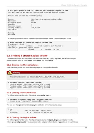 # mkfs.gfs2 -plock_nolock -j 1 /dev/new_vol_group/new_logical_volume
This will destroy any data on /dev/new_vol_group/new_logical_volume.
Are you sure you want to proceed? [y/n] y
Device: /dev/new_vol_group/new_logical_volume
Blocksize: 4096
Filesystem Size: 491460
Journals: 1
Resource Groups: 8
Locking Protocol: lock_nolock
Lock Table:
Syncing...
All Done
The following commands mount the logical volume and report the file system disk space usage.
# mount /dev/new_vol_group/new_logical_volume /mnt
[root@tng3-1 ~]# df
Filesystem 1K-blocks Used Available Use% Mounted on
/dev/new_vol_group/new_logical_volume
1965840 20 1965820 1% /mnt
5.2. Creating a Striped Logical Volume
This example creates an LVM striped logical volume called striped_logical_volume that stripes
data across the disks at /dev/sda1, /dev/sdb1, and /dev/sdc1.
5.2.1. Creating the Physical Volumes
Label the disks you will use in the volume groups as LVM physical volumes.
Warning
This command destroys any data on /dev/sda1, /dev/sdb1, and /dev/sdc1.
# pvcreate /dev/sda1 /dev/sdb1 /dev/sdc1
Physical volume "/dev/sda1" successfully created
Physical volume "/dev/sdb1" successfully created
Physical volume "/dev/sdc1" successfully created
5.2.2. Creating the Volume Group
The following command creates the volume group volgroup01.
# vgcreate volgroup01 /dev/sda1 /dev/sdb1 /dev/sdc1
Volume group "volgroup01" successfully created
You can use the vgs command to display the attributes of the new volume group.
# vgs
VG #PV #LV #SN Attr VSize VFree
volgroup01 3 0 0 wz--n- 51.45G 51.45G
5.2.3. Creating the Logical Volume
The following command creates the striped logical volume striped_logical_volume from the
volume group volgroup01. This example creates a logical volume that is 2 gigabytes in size, with three
Chapter 5. LVM Configuration Examples
85
 