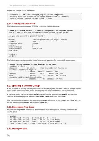 stripes and a stripe size of 4 kilobytes.
# lvcreate -i3 -I4 -L2G -nstriped_logical_volume volgroup01
Rounding size (512 extents) up to stripe boundary size (513 extents)
Logical volume "striped_logical_volume" created
5.2.4. Creating the File System
The following command creates a GFS2 file system on the logical volume.
# mkfs.gfs2 -plock_nolock -j 1 /dev/volgroup01/striped_logical_volume
This will destroy any data on /dev/volgroup01/striped_logical_volume.
Are you sure you want to proceed? [y/n] y
Device: /dev/volgroup01/striped_logical_volume
Blocksize: 4096
Filesystem Size: 492484
Journals: 1
Resource Groups: 8
Locking Protocol: lock_nolock
Lock Table:
Syncing...
All Done
The following commands mount the logical volume and report the file system disk space usage.
# mount /dev/volgroup01/striped_logical_volume /mnt
[root@tng3-1 ~]# df
Filesystem 1K-blocks Used Available Use% Mounted on
/dev/mapper/VolGroup00-LogVol00
13902624 1656776 11528232 13% /
/dev/hda1 101086 10787 85080 12% /boot
tmpfs 127880 0 127880 0% /dev/shm
/dev/volgroup01/striped_logical_volume
1969936 20 1969916 1% /mnt
5.3. Splitting a Volume Group
In this example, an existing volume group consists of three physical volumes. If there is enough unused
space on the physical volumes, a new volume group can be created without adding new disks.
In the initial set up, the logical volume mylv is carved from the volume group myvol, which in turn
consists of the three physical volumes, /dev/sda1, /dev/sdb1, and /dev/sdc1.
After completing this procedure, the volume group myvg will consist of /dev/sda1 and /dev/sdb1. A
second volume group, yourvg, will consist of /dev/sdc1.
5.3.1. Determining Free Space
You can use the pvscan command to determine how much free space is currently available in the
volume group.
# pvscan
PV /dev/sda1 VG myvg lvm2 [17.15 GB / 0 free]
PV /dev/sdb1 VG myvg lvm2 [17.15 GB / 12.15 GB free]
PV /dev/sdc1 VG myvg lvm2 [17.15 GB / 15.80 GB free]
Total: 3 [51.45 GB] / in use: 3 [51.45 GB] / in no VG: 0 [0 ]
5.3.2. Moving the Data
Red Hat Enterprise Linux 6 Logical Volume Manager Administration
86
 