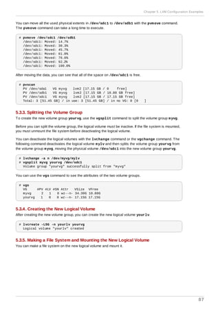 You can move all the used physical extents in /dev/sdc1 to /dev/sdb1 with the pvmove command.
The pvmove command can take a long time to execute.
# pvmove /dev/sdc1 /dev/sdb1
/dev/sdc1: Moved: 14.7%
/dev/sdc1: Moved: 30.3%
/dev/sdc1: Moved: 45.7%
/dev/sdc1: Moved: 61.0%
/dev/sdc1: Moved: 76.6%
/dev/sdc1: Moved: 92.2%
/dev/sdc1: Moved: 100.0%
After moving the data, you can see that all of the space on /dev/sdc1 is free.
# pvscan
PV /dev/sda1 VG myvg lvm2 [17.15 GB / 0 free]
PV /dev/sdb1 VG myvg lvm2 [17.15 GB / 10.80 GB free]
PV /dev/sdc1 VG myvg lvm2 [17.15 GB / 17.15 GB free]
Total: 3 [51.45 GB] / in use: 3 [51.45 GB] / in no VG: 0 [0 ]
5.3.3. Splitting the Volume Group
To create the new volume group yourvg, use the vgsplit command to split the volume group myvg.
Before you can split the volume group, the logical volume must be inactive. If the file system is mounted,
you must unmount the file system before deactivating the logical volume.
You can deactivate the logical volumes with the lvchange command or the vgchange command. The
following command deactivates the logical volume mylv and then splits the volume group yourvg from
the volume group myvg, moving the physical volume /dev/sdc1 into the new volume group yourvg.
# lvchange -a n /dev/myvg/mylv
# vgsplit myvg yourvg /dev/sdc1
Volume group "yourvg" successfully split from "myvg"
You can use the vgs command to see the attributes of the two volume groups.
# vgs
VG #PV #LV #SN Attr VSize VFree
myvg 2 1 0 wz--n- 34.30G 10.80G
yourvg 1 0 0 wz--n- 17.15G 17.15G
5.3.4. Creating the New Logical Volume
After creating the new volume group, you can create the new logical volume yourlv.
# lvcreate -L5G -n yourlv yourvg
Logical volume "yourlv" created
5.3.5. Making a File System and Mounting the New Logical Volume
You can make a file system on the new logical volume and mount it.
Chapter 5. LVM Configuration Examples
87
 
