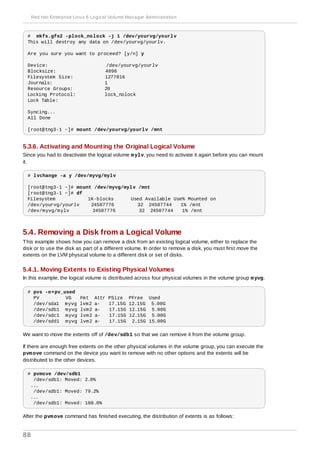 # mkfs.gfs2 -plock_nolock -j 1 /dev/yourvg/yourlv
This will destroy any data on /dev/yourvg/yourlv.
Are you sure you want to proceed? [y/n] y
Device: /dev/yourvg/yourlv
Blocksize: 4096
Filesystem Size: 1277816
Journals: 1
Resource Groups: 20
Locking Protocol: lock_nolock
Lock Table:
Syncing...
All Done
[root@tng3-1 ~]# mount /dev/yourvg/yourlv /mnt
5.3.6. Activating and Mounting the Original Logical Volume
Since you had to deactivate the logical volume mylv, you need to activate it again before you can mount
it.
# lvchange -a y /dev/myvg/mylv
[root@tng3-1 ~]# mount /dev/myvg/mylv /mnt
[root@tng3-1 ~]# df
Filesystem 1K-blocks Used Available Use% Mounted on
/dev/yourvg/yourlv 24507776 32 24507744 1% /mnt
/dev/myvg/mylv 24507776 32 24507744 1% /mnt
5.4. Removing a Disk from a Logical Volume
This example shows how you can remove a disk from an existing logical volume, either to replace the
disk or to use the disk as part of a different volume. In order to remove a disk, you must first move the
extents on the LVM physical volume to a different disk or set of disks.
5.4.1. Moving Extents to Existing Physical Volumes
In this example, the logical volume is distributed across four physical volumes in the volume group myvg.
# pvs -o+pv_used
PV VG Fmt Attr PSize PFree Used
/dev/sda1 myvg lvm2 a- 17.15G 12.15G 5.00G
/dev/sdb1 myvg lvm2 a- 17.15G 12.15G 5.00G
/dev/sdc1 myvg lvm2 a- 17.15G 12.15G 5.00G
/dev/sdd1 myvg lvm2 a- 17.15G 2.15G 15.00G
We want to move the extents off of /dev/sdb1 so that we can remove it from the volume group.
If there are enough free extents on the other physical volumes in the volume group, you can execute the
pvmove command on the device you want to remove with no other options and the extents will be
distributed to the other devices.
# pvmove /dev/sdb1
/dev/sdb1: Moved: 2.0%
...
/dev/sdb1: Moved: 79.2%
...
/dev/sdb1: Moved: 100.0%
After the pvmove command has finished executing, the distribution of extents is as follows:
Red Hat Enterprise Linux 6 Logical Volume Manager Administration
88
 