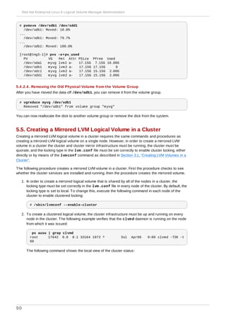 # pvmove /dev/sdb1 /dev/sdd1
/dev/sdb1: Moved: 10.0%
...
/dev/sdb1: Moved: 79.7%
...
/dev/sdb1: Moved: 100.0%
[root@tng3-1]# pvs -o+pv_used
PV VG Fmt Attr PSize PFree Used
/dev/sda1 myvg lvm2 a- 17.15G 7.15G 10.00G
/dev/sdb1 myvg lvm2 a- 17.15G 17.15G 0
/dev/sdc1 myvg lvm2 a- 17.15G 15.15G 2.00G
/dev/sdd1 myvg lvm2 a- 17.15G 15.15G 2.00G
5.4 .2.4 . Removing the Old Physical Volume from the Volume Group
After you have moved the data off /dev/sdb1, you can remove it from the volume group.
# vgreduce myvg /dev/sdb1
Removed "/dev/sdb1" from volume group "myvg"
You can now reallocate the disk to another volume group or remove the disk from the system.
5.5. Creating a Mirrored LVM Logical Volume in a Cluster
Creating a mirrored LVM logical volume in a cluster requires the same commands and procedures as
creating a mirrored LVM logical volume on a single node. However, in order to create a mirrored LVM
volume in a cluster the cluster and cluster mirror infrastructure must be running, the cluster must be
quorate, and the locking type in the lvm.conf file must be set correctly to enable cluster locking, either
directly or by means of the lvmconf command as described in Section 3.1, “Creating LVM Volumes in a
Cluster”.
The following procedure creates a mirrored LVM volume in a cluster. First the procedure checks to see
whether the cluster services are installed and running, then the procedure creates the mirrored volume.
1. In order to create a mirrored logical volume that is shared by all of the nodes in a cluster, the
locking type must be set correctly in the lvm.conf file in every node of the cluster. By default, the
locking type is set to local. To change this, execute the following command in each node of the
cluster to enable clustered locking:
# /sbin/lvmconf --enable-cluster
2. To create a clustered logical volume, the cluster infrastructure must be up and running on every
node in the cluster. The following example verifies that the clvmd daemon is running on the node
from which it was issued:
ps auxw | grep clvmd
root 17642 0.0 0.1 32164 1072 ? Ssl Apr06 0:00 clvmd -T20 -t
90
The following command shows the local view of the cluster status:
Red Hat Enterprise Linux 6 Logical Volume Manager Administration
90
 
