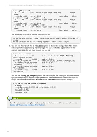 # lvs vg001/mirrorlv
LV VG Attr LSize Origin Snap% Move Log Copy%
Convert
mirrorlv vg001 mwi-a- 3.91G vg001_mlog 47.00
[root@doc-07 log]# lvs vg001/mirrorlv
LV VG Attr LSize Origin Snap% Move Log Copy%
Convert
mirrorlv vg001 mwi-a- 3.91G vg001_mlog 91.00
[root@doc-07 ~]# lvs vg001/mirrorlv
LV VG Attr LSize Origin Snap% Move Log Copy%
Convert
mirrorlv vg001 mwi-a- 3.91G vg001_mlog 100.00
The completion of the mirror is noted in the system log:
May 10 14:52:52 doc-07 [19402]: Monitoring mirror device vg001-mirrorlv for
events
May 10 14:55:00 doc-07 lvm[19402]: vg001-mirrorlv is now in-sync
8. You can use the lvs with the -o +devices options to display the configuration of the mirror,
including which devices make up the mirror legs. You can see that the logical volume in this
example is composed of two linear images and one log.
# lvs -a -o +devices
LV VG Attr LSize Origin Snap% Move Log
Copy% Convert Devices
mirrorlv vg001 mwi-a- 3.91G
mirrorlv_mlog 100.00 mirrorlv_mimage_0(0),mirrorlv_mimage_1(0)
[mirrorlv_mimage_0] vg001 iwi-ao 3.91G
/dev/xvdb1(1)
[mirrorlv_mimage_1] vg001 iwi-ao 3.91G
/dev/xvdb2(1)
[mirrorlv_mlog] vg001 lwi-ao 4.00M
/dev/xvdc1(0)
You can use the seg_pe_ranges option of the lvs to display the data layout. You can use this
option to verify that your layout is properly redundant. The output of this command displays PE
ranges in the same format that the lvcreate and lvresize commands take as input.
# lvs -a -o +seg_pe_ranges --segments
PE Ranges
mirrorlv_mimage_0:0-999 mirrorlv_mimage_1:0-999
/dev/xvdb1:1-1000
/dev/xvdb2:1-1000
/dev/xvdc1:0-0
Note
For information on recovering from the failure of one of the legs of an LVM mirrored volume, see
Section 6.3, “Recovering from LVM Mirror Failure”.
Red Hat Enterprise Linux 6 Logical Volume Manager Administration
92
 