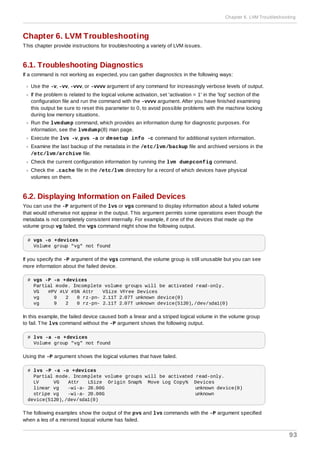 Chapter 6. LVM Troubleshooting
This chapter provide instructions for troubleshooting a variety of LVM issues.
6.1. Troubleshooting Diagnostics
If a command is not working as expected, you can gather diagnostics in the following ways:
Use the -v, -vv, -vvv, or -vvvv argument of any command for increasingly verbose levels of output.
If the problem is related to the logical volume activation, set 'activation = 1' in the 'log' section of the
configuration file and run the command with the -vvvv argument. After you have finished examining
this output be sure to reset this parameter to 0, to avoid possible problems with the machine locking
during low memory situations.
Run the lvmdump command, which provides an information dump for diagnostic purposes. For
information, see the lvmdump(8) man page.
Execute the lvs -v, pvs -a or dmsetup info -c command for additional system information.
Examine the last backup of the metadata in the /etc/lvm/backup file and archived versions in the
/etc/lvm/archive file.
Check the current configuration information by running the lvm dumpconfig command.
Check the .cache file in the /etc/lvm directory for a record of which devices have physical
volumes on them.
6.2. Displaying Information on Failed Devices
You can use the -P argument of the lvs or vgs command to display information about a failed volume
that would otherwise not appear in the output. This argument permits some operations even though the
metadata is not completely consistent internally. For example, if one of the devices that made up the
volume group vg failed, the vgs command might show the following output.
# vgs -o +devices
Volume group "vg" not found
If you specify the -P argument of the vgs command, the volume group is still unusable but you can see
more information about the failed device.
# vgs -P -o +devices
Partial mode. Incomplete volume groups will be activated read-only.
VG #PV #LV #SN Attr VSize VFree Devices
vg 9 2 0 rz-pn- 2.11T 2.07T unknown device(0)
vg 9 2 0 rz-pn- 2.11T 2.07T unknown device(5120),/dev/sda1(0)
In this example, the failed device caused both a linear and a striped logical volume in the volume group
to fail. The lvs command without the -P argument shows the following output.
# lvs -a -o +devices
Volume group "vg" not found
Using the -P argument shows the logical volumes that have failed.
# lvs -P -a -o +devices
Partial mode. Incomplete volume groups will be activated read-only.
LV VG Attr LSize Origin Snap% Move Log Copy% Devices
linear vg -wi-a- 20.00G unknown device(0)
stripe vg -wi-a- 20.00G unknown
device(5120),/dev/sda1(0)
The following examples show the output of the pvs and lvs commands with the -P argument specified
when a leg of a mirrored logical volume has failed.
Chapter 6. LVM Troubleshooting
93
 