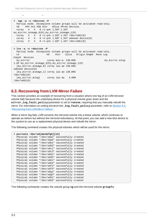 when a leg of a mirrored logical volume has failed.
# vgs -a -o +devices -P
Partial mode. Incomplete volume groups will be activated read-only.
VG #PV #LV #SN Attr VSize VFree Devices
corey 4 4 0 rz-pnc 1.58T 1.34T
my_mirror_mimage_0(0),my_mirror_mimage_1(0)
corey 4 4 0 rz-pnc 1.58T 1.34T /dev/sdd1(0)
corey 4 4 0 rz-pnc 1.58T 1.34T unknown device(0)
corey 4 4 0 rz-pnc 1.58T 1.34T /dev/sdb1(0)
# lvs -a -o +devices -P
Partial mode. Incomplete volume groups will be activated read-only.
LV VG Attr LSize Origin Snap% Move Log
Copy% Devices
my_mirror corey mwi-a- 120.00G my_mirror_mlog
1.95 my_mirror_mimage_0(0),my_mirror_mimage_1(0)
[my_mirror_mimage_0] corey iwi-ao 120.00G
unknown device(0)
[my_mirror_mimage_1] corey iwi-ao 120.00G
/dev/sdb1(0)
[my_mirror_mlog] corey lwi-ao 4.00M
/dev/sdd1(0)
6.3. Recovering from LVM Mirror Failure
This section provides an example of recovering from a situation where one leg of an LVM mirrored
volume fails because the underlying device for a physical volume goes down and the
mirror_log_fault_policy parameter is set to remove, requiring that you manually rebuild the
mirror. For information on setting the mirror_log_fault_policy parameter, refer to Section 6.3,
“Recovering from LVM Mirror Failure”.
When a mirror leg fails, LVM converts the mirrored volume into a linear volume, which continues to
operate as before but without the mirrored redundancy. At that point, you can add a new disk device to
the system to use as a replacement physical device and rebuild the mirror.
The following command creates the physical volumes which will be used for the mirror.
# pvcreate /dev/sd[abcdefgh][12]
Physical volume "/dev/sda1" successfully created
Physical volume "/dev/sda2" successfully created
Physical volume "/dev/sdb1" successfully created
Physical volume "/dev/sdb2" successfully created
Physical volume "/dev/sdc1" successfully created
Physical volume "/dev/sdc2" successfully created
Physical volume "/dev/sdd1" successfully created
Physical volume "/dev/sdd2" successfully created
Physical volume "/dev/sde1" successfully created
Physical volume "/dev/sde2" successfully created
Physical volume "/dev/sdf1" successfully created
Physical volume "/dev/sdf2" successfully created
Physical volume "/dev/sdg1" successfully created
Physical volume "/dev/sdg2" successfully created
Physical volume "/dev/sdh1" successfully created
Physical volume "/dev/sdh2" successfully created
The following commands creates the volume group vg and the mirrored volume groupfs.
Red Hat Enterprise Linux 6 Logical Volume Manager Administration
94
 