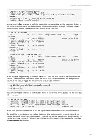 # vgcreate vg /dev/sd[abcdefgh][12]
Volume group "vg" successfully created
[root@link-08 ~]# lvcreate -L 750M -n groupfs -m 1 vg /dev/sda1 /dev/sdb1
/dev/sdc1
Rounding up size to full physical extent 752.00 MB
Logical volume "groupfs" created
You can use the lvs command to verify the layout of the mirrored volume and the underlying devices for
the mirror leg and the mirror log. Note that in the first example the mirror is not yet completely synced;
you should wait until the Copy% field displays 100.00 before continuing.
# lvs -a -o +devices
LV VG Attr LSize Origin Snap% Move Log Copy%
Devices
groupfs vg mwi-a- 752.00M groupfs_mlog 21.28
groupfs_mimage_0(0),groupfs_mimage_1(0)
[groupfs_mimage_0] vg iwi-ao 752.00M
/dev/sda1(0)
[groupfs_mimage_1] vg iwi-ao 752.00M
/dev/sdb1(0)
[groupfs_mlog] vg lwi-ao 4.00M
/dev/sdc1(0)
[root@link-08 ~]# lvs -a -o +devices
LV VG Attr LSize Origin Snap% Move Log Copy%
Devices
groupfs vg mwi-a- 752.00M groupfs_mlog 100.00
groupfs_mimage_0(0),groupfs_mimage_1(0)
[groupfs_mimage_0] vg iwi-ao 752.00M
/dev/sda1(0)
[groupfs_mimage_1] vg iwi-ao 752.00M
/dev/sdb1(0)
[groupfs_mlog] vg lwi-ao 4.00M i
/dev/sdc1(0)
In this example, the primary leg of the mirror /dev/sda1 fails. Any write activity to the mirrored volume
causes LVM to detect the failed mirror. When this occurs, LVM converts the mirror into a single linear
volume. In this case, to trigger the conversion, we execute a dd command
# dd if=/dev/zero of=/dev/vg/groupfs count=10
10+0 records in
10+0 records out
You can use the lvs command to verify that the device is now a linear device. Because of the failed disk,
I/O errors occur.
# lvs -a -o +devices
/dev/sda1: read failed after 0 of 2048 at 0: Input/output error
/dev/sda2: read failed after 0 of 2048 at 0: Input/output error
LV VG Attr LSize Origin Snap% Move Log Copy% Devices
groupfs vg -wi-a- 752.00M /dev/sdb1(0)
At this point you should still be able to use the logical volume, but there will be no mirror redundancy.
To rebuild the mirrored volume, you replace the broken drive and recreate the physical volume. If you
use the same disk rather than replacing it with a new one, you will see "inconsistent" warnings when you
run the pvcreate command. You can prevent that warning from appearing by executing the vgreduce
--removemissing command.
Chapter 6. LVM Troubleshooting
95
 