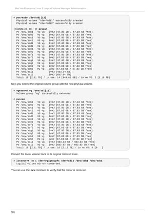 # pvcreate /dev/sdi[12]
Physical volume "/dev/sdi1" successfully created
Physical volume "/dev/sdi2" successfully created
[root@link-08 ~]# pvscan
PV /dev/sdb1 VG vg lvm2 [67.83 GB / 67.10 GB free]
PV /dev/sdb2 VG vg lvm2 [67.83 GB / 67.83 GB free]
PV /dev/sdc1 VG vg lvm2 [67.83 GB / 67.83 GB free]
PV /dev/sdc2 VG vg lvm2 [67.83 GB / 67.83 GB free]
PV /dev/sdd1 VG vg lvm2 [67.83 GB / 67.83 GB free]
PV /dev/sdd2 VG vg lvm2 [67.83 GB / 67.83 GB free]
PV /dev/sde1 VG vg lvm2 [67.83 GB / 67.83 GB free]
PV /dev/sde2 VG vg lvm2 [67.83 GB / 67.83 GB free]
PV /dev/sdf1 VG vg lvm2 [67.83 GB / 67.83 GB free]
PV /dev/sdf2 VG vg lvm2 [67.83 GB / 67.83 GB free]
PV /dev/sdg1 VG vg lvm2 [67.83 GB / 67.83 GB free]
PV /dev/sdg2 VG vg lvm2 [67.83 GB / 67.83 GB free]
PV /dev/sdh1 VG vg lvm2 [67.83 GB / 67.83 GB free]
PV /dev/sdh2 VG vg lvm2 [67.83 GB / 67.83 GB free]
PV /dev/sdi1 lvm2 [603.94 GB]
PV /dev/sdi2 lvm2 [603.94 GB]
Total: 16 [2.11 TB] / in use: 14 [949.65 GB] / in no VG: 2 [1.18 TB]
Next you extend the original volume group with the new physical volume.
# vgextend vg /dev/sdi[12]
Volume group "vg" successfully extended
# pvscan
PV /dev/sdb1 VG vg lvm2 [67.83 GB / 67.10 GB free]
PV /dev/sdb2 VG vg lvm2 [67.83 GB / 67.83 GB free]
PV /dev/sdc1 VG vg lvm2 [67.83 GB / 67.83 GB free]
PV /dev/sdc2 VG vg lvm2 [67.83 GB / 67.83 GB free]
PV /dev/sdd1 VG vg lvm2 [67.83 GB / 67.83 GB free]
PV /dev/sdd2 VG vg lvm2 [67.83 GB / 67.83 GB free]
PV /dev/sde1 VG vg lvm2 [67.83 GB / 67.83 GB free]
PV /dev/sde2 VG vg lvm2 [67.83 GB / 67.83 GB free]
PV /dev/sdf1 VG vg lvm2 [67.83 GB / 67.83 GB free]
PV /dev/sdf2 VG vg lvm2 [67.83 GB / 67.83 GB free]
PV /dev/sdg1 VG vg lvm2 [67.83 GB / 67.83 GB free]
PV /dev/sdg2 VG vg lvm2 [67.83 GB / 67.83 GB free]
PV /dev/sdh1 VG vg lvm2 [67.83 GB / 67.83 GB free]
PV /dev/sdh2 VG vg lvm2 [67.83 GB / 67.83 GB free]
PV /dev/sdi1 VG vg lvm2 [603.93 GB / 603.93 GB free]
PV /dev/sdi2 VG vg lvm2 [603.93 GB / 603.93 GB free]
Total: 16 [2.11 TB] / in use: 16 [2.11 TB] / in no VG: 0 [0 ]
Convert the linear volume back to its original mirrored state.
# lvconvert -m 1 /dev/vg/groupfs /dev/sdi1 /dev/sdb1 /dev/sdc1
Logical volume mirror converted.
You can use the lvs command to verify that the mirror is restored.
Red Hat Enterprise Linux 6 Logical Volume Manager Administration
96
 