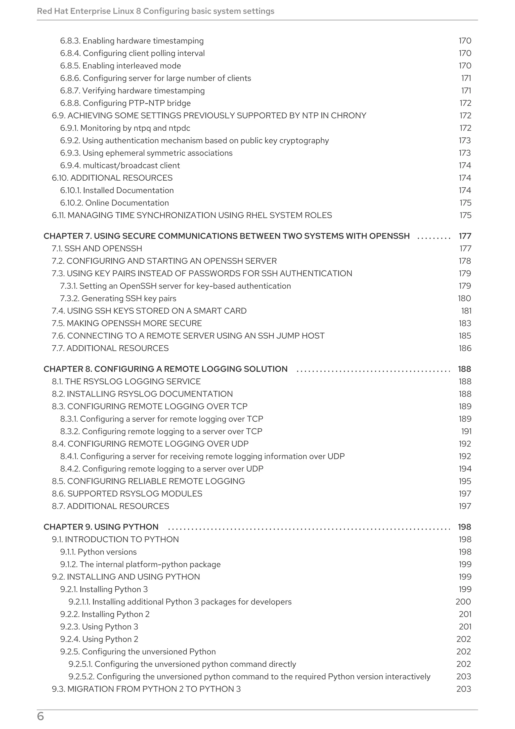 . . . . . . . . . . . . . . . . . . . . . . . . . . . . . . . . . . . . . . . . . . . . . . . . . . . . . . . . . . . . . . . . . . . . . . . . . . . . . . . . . . . . . . . . . . . . . . . . . . . . . . . . . . . . . . . . . . . . . . . . . .
. . . . . . . . . . . . . . . . . . . . . . . . . . . . . . . . . . . . . . . . . . . . . . . . . . . . . . . . . . . . . . . . . . . . . . . . . . . . . . . . . . . . . . . . . . . . . . . . . . . . . . . . . . . . . . . . . . . . . . . . . .
. . . . . . . . . . . . . . . . . . . . . . . . . . . . . . . . . . . . . . . . . . . . . . . . . . . . . . . . . . . . . . . . . . . . . . . . . . . . . . . . . . . . . . . . . . . . . . . . . . . . . . . . . . . . . . . . . . . . . . . . . .
6.8.3. Enabling hardware timestamping
6.8.4. Configuring client polling interval
6.8.5. Enabling interleaved mode
6.8.6. Configuring server for large number of clients
6.8.7. Verifying hardware timestamping
6.8.8. Configuring PTP-NTP bridge
6.9. ACHIEVING SOME SETTINGS PREVIOUSLY SUPPORTED BY NTP IN CHRONY
6.9.1. Monitoring by ntpq and ntpdc
6.9.2. Using authentication mechanism based on public key cryptography
6.9.3. Using ephemeral symmetric associations
6.9.4. multicast/broadcast client
6.10. ADDITIONAL RESOURCES
6.10.1. Installed Documentation
6.10.2. Online Documentation
6.11. MANAGING TIME SYNCHRONIZATION USING RHEL SYSTEM ROLES
CHAPTER 7. USING SECURE COMMUNICATIONS BETWEEN TWO SYSTEMS WITH OPENSSH
7.1. SSH AND OPENSSH
7.2. CONFIGURING AND STARTING AN OPENSSH SERVER
7.3. USING KEY PAIRS INSTEAD OF PASSWORDS FOR SSH AUTHENTICATION
7.3.1. Setting an OpenSSH server for key-based authentication
7.3.2. Generating SSH key pairs
7.4. USING SSH KEYS STORED ON A SMART CARD
7.5. MAKING OPENSSH MORE SECURE
7.6. CONNECTING TO A REMOTE SERVER USING AN SSH JUMP HOST
7.7. ADDITIONAL RESOURCES
CHAPTER 8. CONFIGURING A REMOTE LOGGING SOLUTION
8.1. THE RSYSLOG LOGGING SERVICE
8.2. INSTALLING RSYSLOG DOCUMENTATION
8.3. CONFIGURING REMOTE LOGGING OVER TCP
8.3.1. Configuring a server for remote logging over TCP
8.3.2. Configuring remote logging to a server over TCP
8.4. CONFIGURING REMOTE LOGGING OVER UDP
8.4.1. Configuring a server for receiving remote logging information over UDP
8.4.2. Configuring remote logging to a server over UDP
8.5. CONFIGURING RELIABLE REMOTE LOGGING
8.6. SUPPORTED RSYSLOG MODULES
8.7. ADDITIONAL RESOURCES
CHAPTER 9. USING PYTHON
9.1. INTRODUCTION TO PYTHON
9.1.1. Python versions
9.1.2. The internal platform-python package
9.2. INSTALLING AND USING PYTHON
9.2.1. Installing Python 3
9.2.1.1. Installing additional Python 3 packages for developers
9.2.2. Installing Python 2
9.2.3. Using Python 3
9.2.4. Using Python 2
9.2.5. Configuring the unversioned Python
9.2.5.1. Configuring the unversioned python command directly
9.2.5.2. Configuring the unversioned python command to the required Python version interactively
9.3. MIGRATION FROM PYTHON 2 TO PYTHON 3
170
170
170
171
171
172
172
172
173
173
174
174
174
175
175
177
177
178
179
179
180
181
183
185
186
188
188
188
189
189
191
192
192
194
195
197
197
198
198
198
199
199
199
200
201
201
202
202
202
203
203
Red Hat Enterprise Linux 8 Configuring basic system settings
6
 