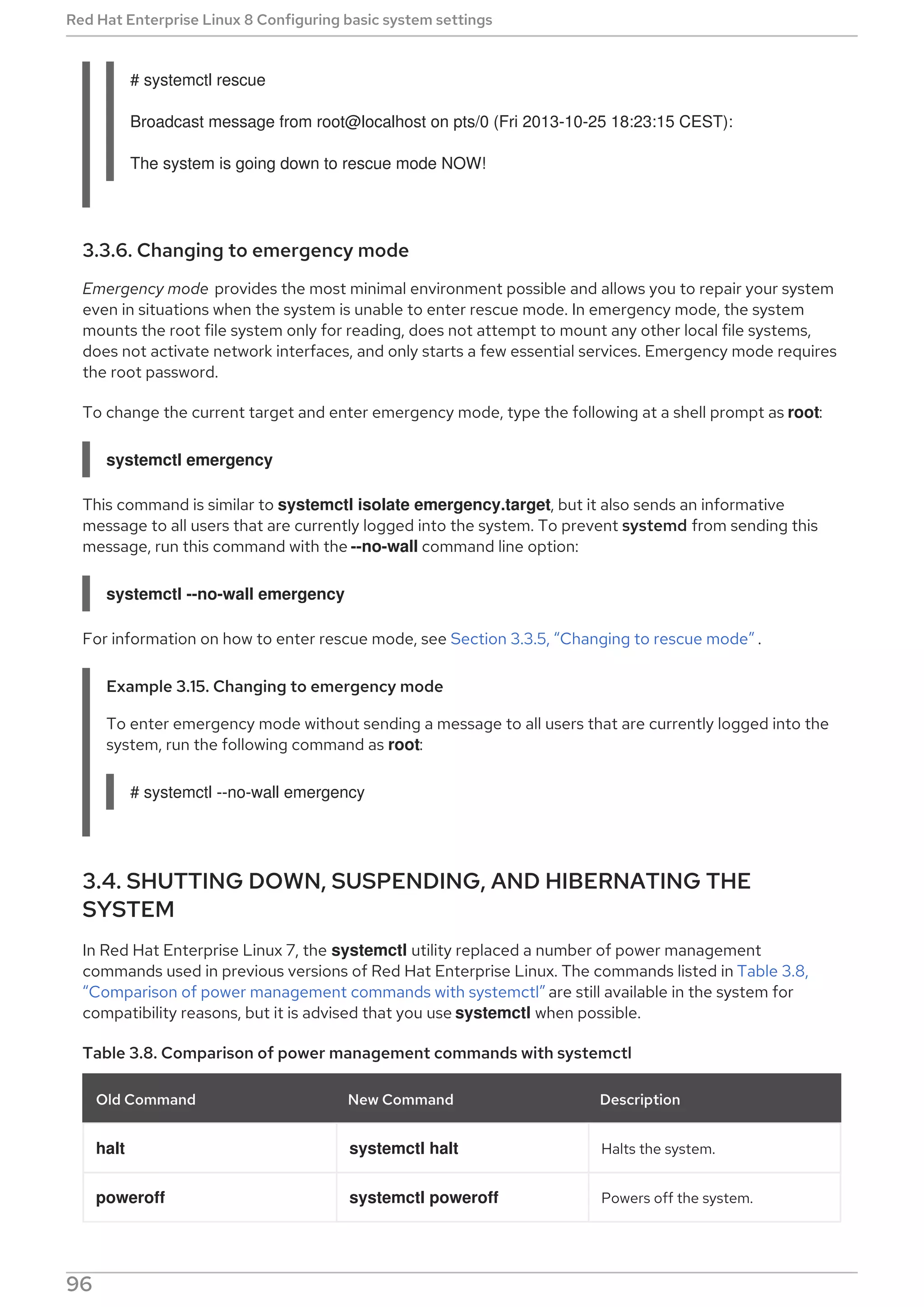 # systemctl rescue
Broadcast message from root@localhost on pts/0 (Fri 2013-10-25 18:23:15 CEST):
The system is going down to rescue mode NOW!
3.3.6. Changing to emergency mode
Emergency mode provides the most minimal environment possible and allows you to repair your system
even in situations when the system is unable to enter rescue mode. In emergency mode, the system
mounts the root file system only for reading, does not attempt to mount any other local file systems,
does not activate network interfaces, and only starts a few essential services. Emergency mode requires
the root password.
To change the current target and enter emergency mode, type the following at a shell prompt as root:
systemctl emergency
This command is similar to systemctl isolate emergency.target, but it also sends an informative
message to all users that are currently logged into the system. To prevent systemd from sending this
message, run this command with the --no-wall command line option:
systemctl --no-wall emergency
For information on how to enter rescue mode, see Section 3.3.5, “Changing to rescue mode” .
Example 3.15. Changing to emergency mode
To enter emergency mode without sending a message to all users that are currently logged into the
system, run the following command as root:
# systemctl --no-wall emergency
3.4. SHUTTING DOWN, SUSPENDING, AND HIBERNATING THE
SYSTEM
In Red Hat Enterprise Linux 7, the systemctl utility replaced a number of power management
commands used in previous versions of Red Hat Enterprise Linux. The commands listed in Table 3.8,
“Comparison of power management commands with systemctl” are still available in the system for
compatibility reasons, but it is advised that you use systemctl when possible.
Table 3.8. Comparison of power management commands with systemctl
Old Command New Command Description
halt systemctl halt Halts the system.
poweroff systemctl poweroff Powers off the system.
Red Hat Enterprise Linux 8 Configuring basic system settings
96
 