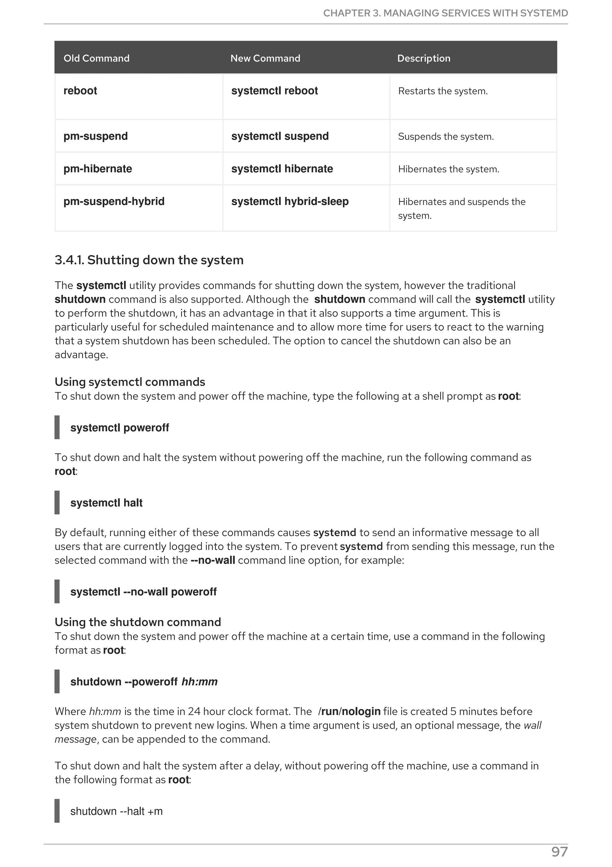 reboot systemctl reboot Restarts the system.
pm-suspend systemctl suspend Suspends the system.
pm-hibernate systemctl hibernate Hibernates the system.
pm-suspend-hybrid systemctl hybrid-sleep Hibernates and suspends the
system.
Old Command New Command Description
3.4.1. Shutting down the system
The systemctl utility provides commands for shutting down the system, however the traditional
shutdown command is also supported. Although the shutdown command will call the systemctl utility
to perform the shutdown, it has an advantage in that it also supports a time argument. This is
particularly useful for scheduled maintenance and to allow more time for users to react to the warning
that a system shutdown has been scheduled. The option to cancel the shutdown can also be an
advantage.
Using systemctl commands
To shut down the system and power off the machine, type the following at a shell prompt as root:
systemctl poweroff
To shut down and halt the system without powering off the machine, run the following command as
root:
systemctl halt
By default, running either of these commands causes systemd to send an informative message to all
users that are currently logged into the system. To prevent systemd from sending this message, run the
selected command with the --no-wall command line option, for example:
systemctl --no-wall poweroff
Using the shutdown command
To shut down the system and power off the machine at a certain time, use a command in the following
format as root:
shutdown --poweroff hh:mm
Where hh:mm is the time in 24 hour clock format. The /run/nologin file is created 5 minutes before
system shutdown to prevent new logins. When a time argument is used, an optional message, the wall
message, can be appended to the command.
To shut down and halt the system after a delay, without powering off the machine, use a command in
the following format as root:
shutdown --halt +m
CHAPTER 3. MANAGING SERVICES WITH SYSTEMD
97
 