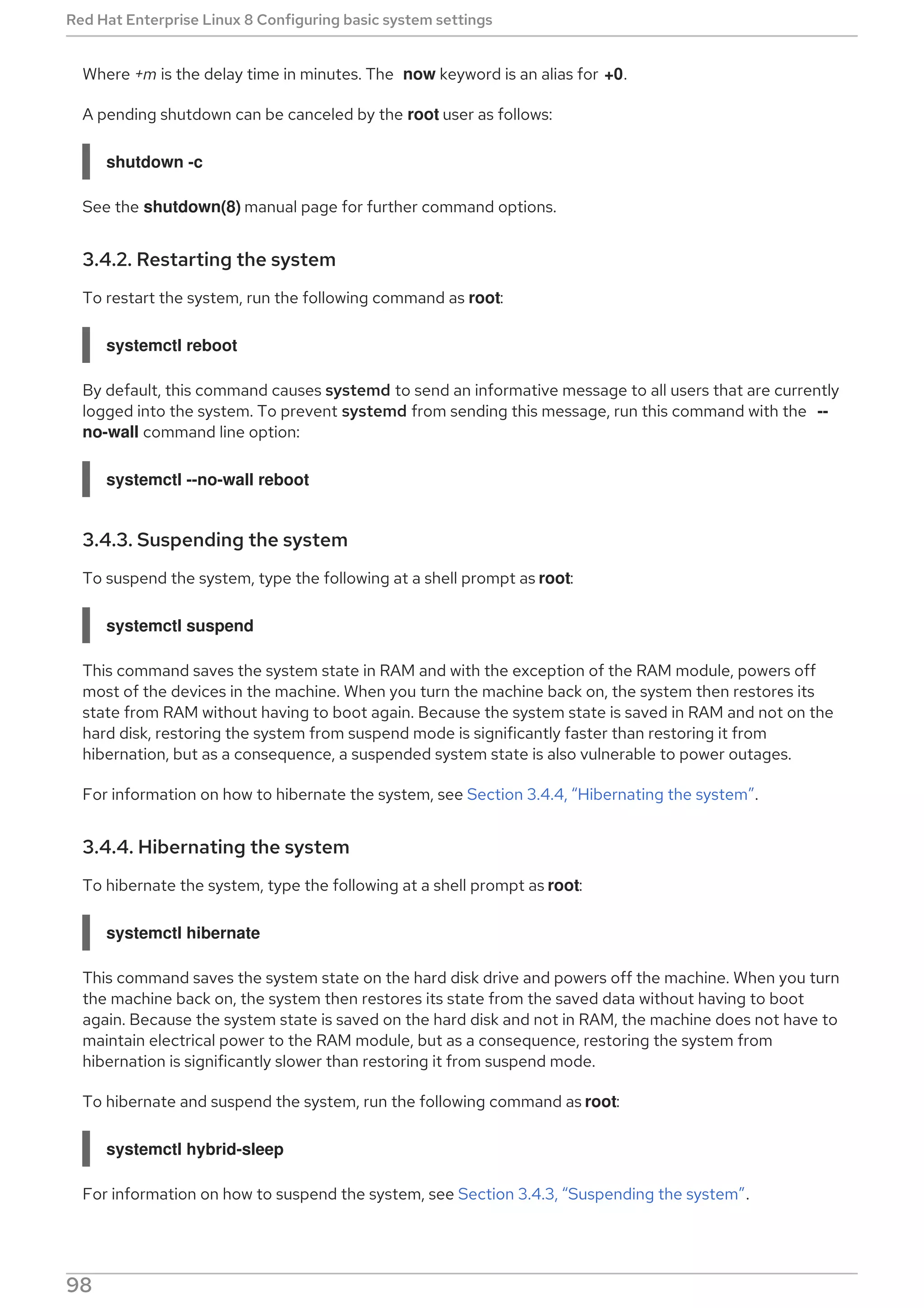 Where +m is the delay time in minutes. The now keyword is an alias for +0.
A pending shutdown can be canceled by the root user as follows:
shutdown -c
See the shutdown(8) manual page for further command options.
3.4.2. Restarting the system
To restart the system, run the following command as root:
systemctl reboot
By default, this command causes systemd to send an informative message to all users that are currently
logged into the system. To prevent systemd from sending this message, run this command with the --
no-wall command line option:
systemctl --no-wall reboot
3.4.3. Suspending the system
To suspend the system, type the following at a shell prompt as root:
systemctl suspend
This command saves the system state in RAM and with the exception of the RAM module, powers off
most of the devices in the machine. When you turn the machine back on, the system then restores its
state from RAM without having to boot again. Because the system state is saved in RAM and not on the
hard disk, restoring the system from suspend mode is significantly faster than restoring it from
hibernation, but as a consequence, a suspended system state is also vulnerable to power outages.
For information on how to hibernate the system, see Section 3.4.4, “Hibernating the system”.
3.4.4. Hibernating the system
To hibernate the system, type the following at a shell prompt as root:
systemctl hibernate
This command saves the system state on the hard disk drive and powers off the machine. When you turn
the machine back on, the system then restores its state from the saved data without having to boot
again. Because the system state is saved on the hard disk and not in RAM, the machine does not have to
maintain electrical power to the RAM module, but as a consequence, restoring the system from
hibernation is significantly slower than restoring it from suspend mode.
To hibernate and suspend the system, run the following command as root:
systemctl hybrid-sleep
For information on how to suspend the system, see Section 3.4.3, “Suspending the system”.
Red Hat Enterprise Linux 8 Configuring basic system settings
98
 