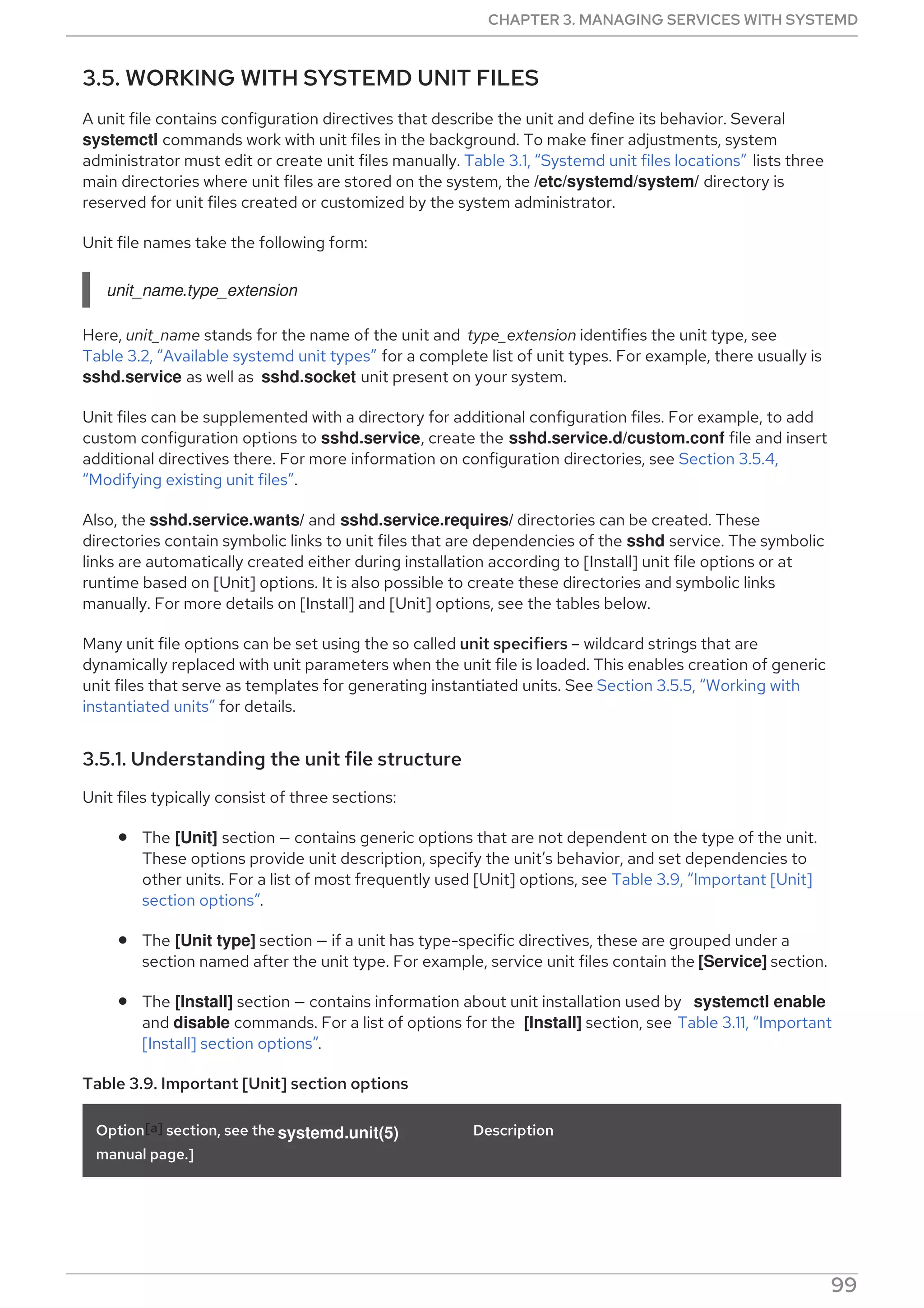 3.5. WORKING WITH SYSTEMD UNIT FILES
A unit file contains configuration directives that describe the unit and define its behavior. Several
systemctl commands work with unit files in the background. To make finer adjustments, system
administrator must edit or create unit files manually. Table 3.1, “Systemd unit files locations” lists three
main directories where unit files are stored on the system, the /etc/systemd/system/ directory is
reserved for unit files created or customized by the system administrator.
Unit file names take the following form:
unit_name.type_extension
Here, unit_name stands for the name of the unit and type_extension identifies the unit type, see
Table 3.2, “Available systemd unit types” for a complete list of unit types. For example, there usually is
sshd.service as well as sshd.socket unit present on your system.
Unit files can be supplemented with a directory for additional configuration files. For example, to add
custom configuration options to sshd.service, create the sshd.service.d/custom.conf file and insert
additional directives there. For more information on configuration directories, see Section 3.5.4,
“Modifying existing unit files”.
Also, the sshd.service.wants/ and sshd.service.requires/ directories can be created. These
directories contain symbolic links to unit files that are dependencies of the sshd service. The symbolic
links are automatically created either during installation according to [Install] unit file options or at
runtime based on [Unit] options. It is also possible to create these directories and symbolic links
manually. For more details on [Install] and [Unit] options, see the tables below.
Many unit file options can be set using the so called unit specifiers – wildcard strings that are
dynamically replaced with unit parameters when the unit file is loaded. This enables creation of generic
unit files that serve as templates for generating instantiated units. See Section 3.5.5, “Working with
instantiated units” for details.
3.5.1. Understanding the unit file structure
Unit files typically consist of three sections:
The [Unit] section — contains generic options that are not dependent on the type of the unit.
These options provide unit description, specify the unit’s behavior, and set dependencies to
other units. For a list of most frequently used [Unit] options, see Table 3.9, “Important [Unit]
section options”.
The [Unit type] section — if a unit has type-specific directives, these are grouped under a
section named after the unit type. For example, service unit files contain the [Service] section.
The [Install] section — contains information about unit installation used by systemctl enable
and disable commands. For a list of options for the [Install] section, see Table 3.11, “Important
[Install] section options”.
Table 3.9. Important [Unit] section options
Option[a] section, see the systemd.unit(5)
manual page.]
Description
CHAPTER 3. MANAGING SERVICES WITH SYSTEMD
99
 