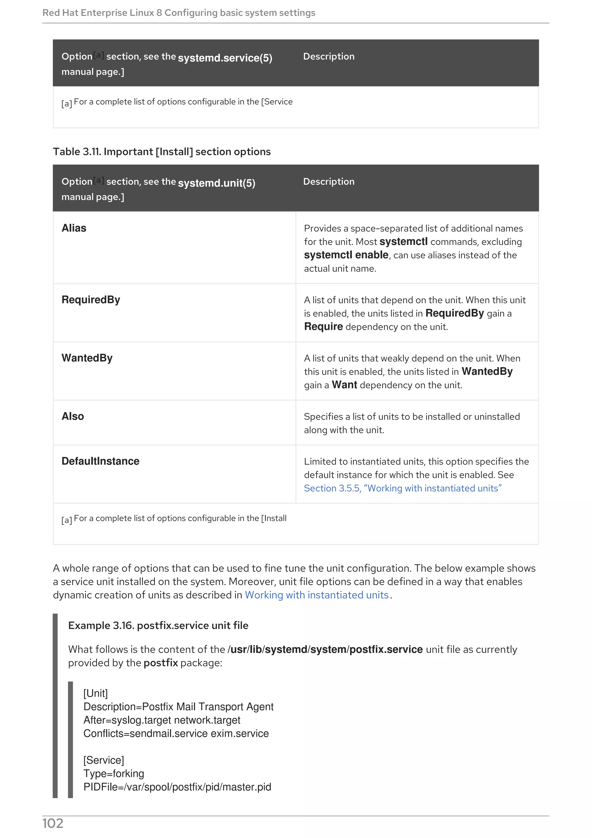[a] For a complete list of options configurable in the [Service
Option[a] section, see the systemd.service(5)
manual page.]
Description
Table 3.11. Important [Install] section options
Option[a] section, see the systemd.unit(5)
manual page.]
Description
Alias Provides a space-separated list of additional names
for the unit. Most systemctl commands, excluding
systemctl enable, can use aliases instead of the
actual unit name.
RequiredBy A list of units that depend on the unit. When this unit
is enabled, the units listed in RequiredBy gain a
Require dependency on the unit.
WantedBy A list of units that weakly depend on the unit. When
this unit is enabled, the units listed in WantedBy
gain a Want dependency on the unit.
Also Specifies a list of units to be installed or uninstalled
along with the unit.
DefaultInstance Limited to instantiated units, this option specifies the
default instance for which the unit is enabled. See
Section 3.5.5, “Working with instantiated units”
[a] For a complete list of options configurable in the [Install
A whole range of options that can be used to fine tune the unit configuration. The below example shows
a service unit installed on the system. Moreover, unit file options can be defined in a way that enables
dynamic creation of units as described in Working with instantiated units.
Example 3.16. postfix.service unit file
What follows is the content of the /usr/lib/systemd/system/postfix.service unit file as currently
provided by the postfix package:
[Unit]
Description=Postfix Mail Transport Agent
After=syslog.target network.target
Conflicts=sendmail.service exim.service
[Service]
Type=forking
PIDFile=/var/spool/postfix/pid/master.pid
Red Hat Enterprise Linux 8 Configuring basic system settings
102
 