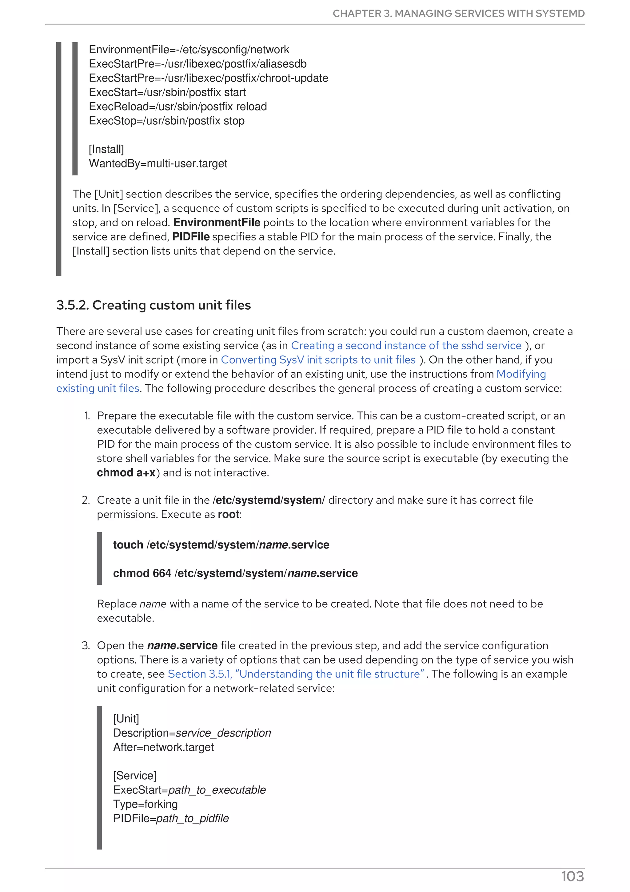 EnvironmentFile=-/etc/sysconfig/network
ExecStartPre=-/usr/libexec/postfix/aliasesdb
ExecStartPre=-/usr/libexec/postfix/chroot-update
ExecStart=/usr/sbin/postfix start
ExecReload=/usr/sbin/postfix reload
ExecStop=/usr/sbin/postfix stop
[Install]
WantedBy=multi-user.target
The [Unit] section describes the service, specifies the ordering dependencies, as well as conflicting
units. In [Service], a sequence of custom scripts is specified to be executed during unit activation, on
stop, and on reload. EnvironmentFile points to the location where environment variables for the
service are defined, PIDFile specifies a stable PID for the main process of the service. Finally, the
[Install] section lists units that depend on the service.
3.5.2. Creating custom unit files
There are several use cases for creating unit files from scratch: you could run a custom daemon, create a
second instance of some existing service (as in Creating a second instance of the sshd service ), or
import a SysV init script (more in Converting SysV init scripts to unit files ). On the other hand, if you
intend just to modify or extend the behavior of an existing unit, use the instructions from Modifying
existing unit files. The following procedure describes the general process of creating a custom service:
1. Prepare the executable file with the custom service. This can be a custom-created script, or an
executable delivered by a software provider. If required, prepare a PID file to hold a constant
PID for the main process of the custom service. It is also possible to include environment files to
store shell variables for the service. Make sure the source script is executable (by executing the
chmod a+x) and is not interactive.
2. Create a unit file in the /etc/systemd/system/ directory and make sure it has correct file
permissions. Execute as root:
touch /etc/systemd/system/name.service
chmod 664 /etc/systemd/system/name.service
Replace name with a name of the service to be created. Note that file does not need to be
executable.
3. Open the name.service file created in the previous step, and add the service configuration
options. There is a variety of options that can be used depending on the type of service you wish
to create, see Section 3.5.1, “Understanding the unit file structure” . The following is an example
unit configuration for a network-related service:
[Unit]
Description=service_description
After=network.target
[Service]
ExecStart=path_to_executable
Type=forking
PIDFile=path_to_pidfile
CHAPTER 3. MANAGING SERVICES WITH SYSTEMD
103
 