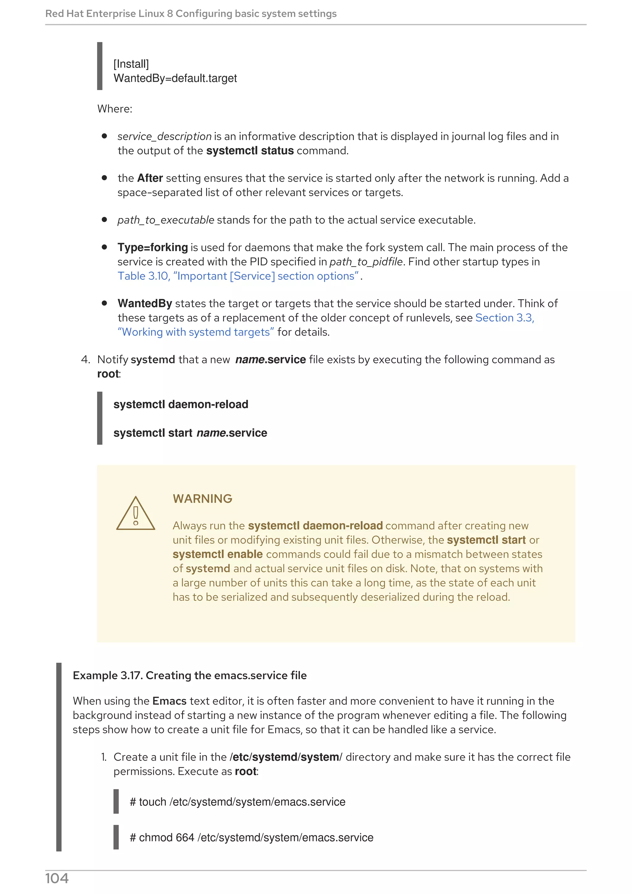 [Install]
WantedBy=default.target
Where:
service_description is an informative description that is displayed in journal log files and in
the output of the systemctl status command.
the After setting ensures that the service is started only after the network is running. Add a
space-separated list of other relevant services or targets.
path_to_executable stands for the path to the actual service executable.
Type=forking is used for daemons that make the fork system call. The main process of the
service is created with the PID specified in path_to_pidfile. Find other startup types in
Table 3.10, “Important [Service] section options”.
WantedBy states the target or targets that the service should be started under. Think of
these targets as of a replacement of the older concept of runlevels, see Section 3.3,
“Working with systemd targets” for details.
4. Notify systemd that a new name.service file exists by executing the following command as
root:
systemctl daemon-reload
systemctl start name.service
WARNING
Always run the systemctl daemon-reload command after creating new
unit files or modifying existing unit files. Otherwise, the systemctl start or
systemctl enable commands could fail due to a mismatch between states
of systemd and actual service unit files on disk. Note, that on systems with
a large number of units this can take a long time, as the state of each unit
has to be serialized and subsequently deserialized during the reload.
Example 3.17. Creating the emacs.service file
When using the Emacs text editor, it is often faster and more convenient to have it running in the
background instead of starting a new instance of the program whenever editing a file. The following
steps show how to create a unit file for Emacs, so that it can be handled like a service.
1. Create a unit file in the /etc/systemd/system/ directory and make sure it has the correct file
permissions. Execute as root:
# touch /etc/systemd/system/emacs.service
# chmod 664 /etc/systemd/system/emacs.service

Red Hat Enterprise Linux 8 Configuring basic system settings
104
 