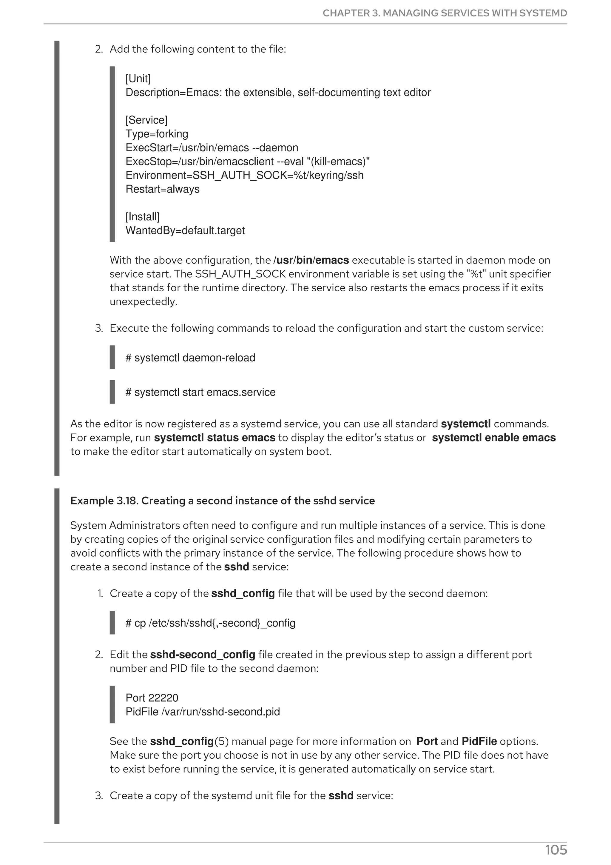 2. Add the following content to the file:
[Unit]
Description=Emacs: the extensible, self-documenting text editor
[Service]
Type=forking
ExecStart=/usr/bin/emacs --daemon
ExecStop=/usr/bin/emacsclient --eval "(kill-emacs)"
Environment=SSH_AUTH_SOCK=%t/keyring/ssh
Restart=always
[Install]
WantedBy=default.target
With the above configuration, the /usr/bin/emacs executable is started in daemon mode on
service start. The SSH_AUTH_SOCK environment variable is set using the "%t" unit specifier
that stands for the runtime directory. The service also restarts the emacs process if it exits
unexpectedly.
3. Execute the following commands to reload the configuration and start the custom service:
# systemctl daemon-reload
# systemctl start emacs.service
As the editor is now registered as a systemd service, you can use all standard systemctl commands.
For example, run systemctl status emacs to display the editor’s status or systemctl enable emacs
to make the editor start automatically on system boot.
Example 3.18. Creating a second instance of the sshd service
System Administrators often need to configure and run multiple instances of a service. This is done
by creating copies of the original service configuration files and modifying certain parameters to
avoid conflicts with the primary instance of the service. The following procedure shows how to
create a second instance of the sshd service:
1. Create a copy of the sshd_config file that will be used by the second daemon:
# cp /etc/ssh/sshd{,-second}_config
2. Edit the sshd-second_config file created in the previous step to assign a different port
number and PID file to the second daemon:
Port 22220
PidFile /var/run/sshd-second.pid
See the sshd_config(5) manual page for more information on Port and PidFile options.
Make sure the port you choose is not in use by any other service. The PID file does not have
to exist before running the service, it is generated automatically on service start.
3. Create a copy of the systemd unit file for the sshd service:
CHAPTER 3. MANAGING SERVICES WITH SYSTEMD
105
 