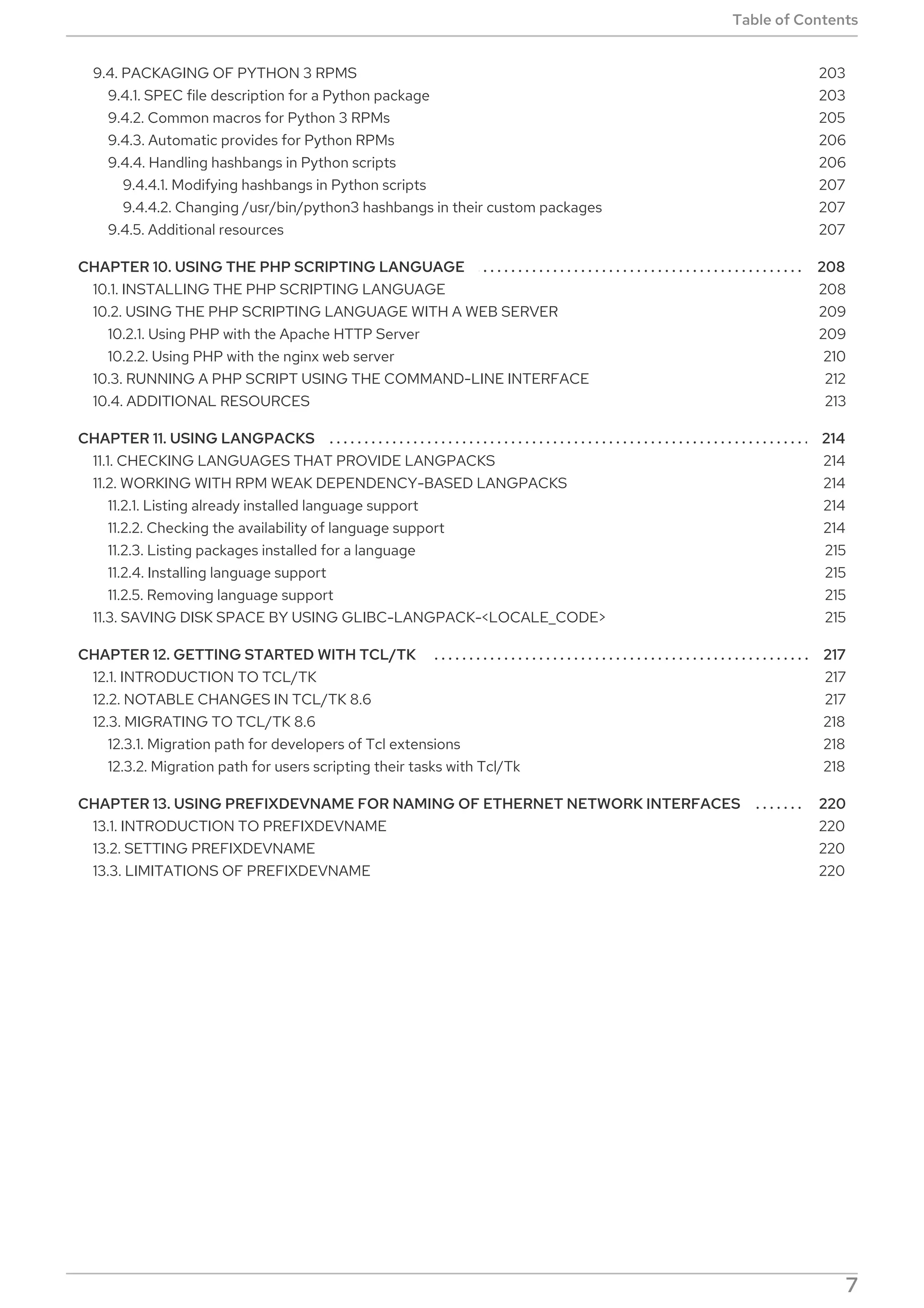 . . . . . . . . . . . . . . . . . . . . . . . . . . . . . . . . . . . . . . . . . . . . . . . . . . . . . . . . . . . . . . . . . . . . . . . . . . . . . . . . . . . . . . . . . . . . . . . . . . . . . . . . . . . . . . . . . . . . . . . . . .
. . . . . . . . . . . . . . . . . . . . . . . . . . . . . . . . . . . . . . . . . . . . . . . . . . . . . . . . . . . . . . . . . . . . . . . . . . . . . . . . . . . . . . . . . . . . . . . . . . . . . . . . . . . . . . . . . . . . . . . . . .
. . . . . . . . . . . . . . . . . . . . . . . . . . . . . . . . . . . . . . . . . . . . . . . . . . . . . . . . . . . . . . . . . . . . . . . . . . . . . . . . . . . . . . . . . . . . . . . . . . . . . . . . . . . . . . . . . . . . . . . . . .
. . . . . . . . . . . . . . . . . . . . . . . . . . . . . . . . . . . . . . . . . . . . . . . . . . . . . . . . . . . . . . . . . . . . . . . . . . . . . . . . . . . . . . . . . . . . . . . . . . . . . . . . . . . . . . . . . . . . . . . . . .
9.4. PACKAGING OF PYTHON 3 RPMS
9.4.1. SPEC file description for a Python package
9.4.2. Common macros for Python 3 RPMs
9.4.3. Automatic provides for Python RPMs
9.4.4. Handling hashbangs in Python scripts
9.4.4.1. Modifying hashbangs in Python scripts
9.4.4.2. Changing /usr/bin/python3 hashbangs in their custom packages
9.4.5. Additional resources
CHAPTER 10. USING THE PHP SCRIPTING LANGUAGE
10.1. INSTALLING THE PHP SCRIPTING LANGUAGE
10.2. USING THE PHP SCRIPTING LANGUAGE WITH A WEB SERVER
10.2.1. Using PHP with the Apache HTTP Server
10.2.2. Using PHP with the nginx web server
10.3. RUNNING A PHP SCRIPT USING THE COMMAND-LINE INTERFACE
10.4. ADDITIONAL RESOURCES
CHAPTER 11. USING LANGPACKS
11.1. CHECKING LANGUAGES THAT PROVIDE LANGPACKS
11.2. WORKING WITH RPM WEAK DEPENDENCY-BASED LANGPACKS
11.2.1. Listing already installed language support
11.2.2. Checking the availability of language support
11.2.3. Listing packages installed for a language
11.2.4. Installing language support
11.2.5. Removing language support
11.3. SAVING DISK SPACE BY USING GLIBC-LANGPACK-<LOCALE_CODE>
CHAPTER 12. GETTING STARTED WITH TCL/TK
12.1. INTRODUCTION TO TCL/TK
12.2. NOTABLE CHANGES IN TCL/TK 8.6
12.3. MIGRATING TO TCL/TK 8.6
12.3.1. Migration path for developers of Tcl extensions
12.3.2. Migration path for users scripting their tasks with Tcl/Tk
CHAPTER 13. USING PREFIXDEVNAME FOR NAMING OF ETHERNET NETWORK INTERFACES
13.1. INTRODUCTION TO PREFIXDEVNAME
13.2. SETTING PREFIXDEVNAME
13.3. LIMITATIONS OF PREFIXDEVNAME
203
203
205
206
206
207
207
207
208
208
209
209
210
212
213
214
214
214
214
214
215
215
215
215
217
217
217
218
218
218
220
220
220
220
Table of Contents
7
 
