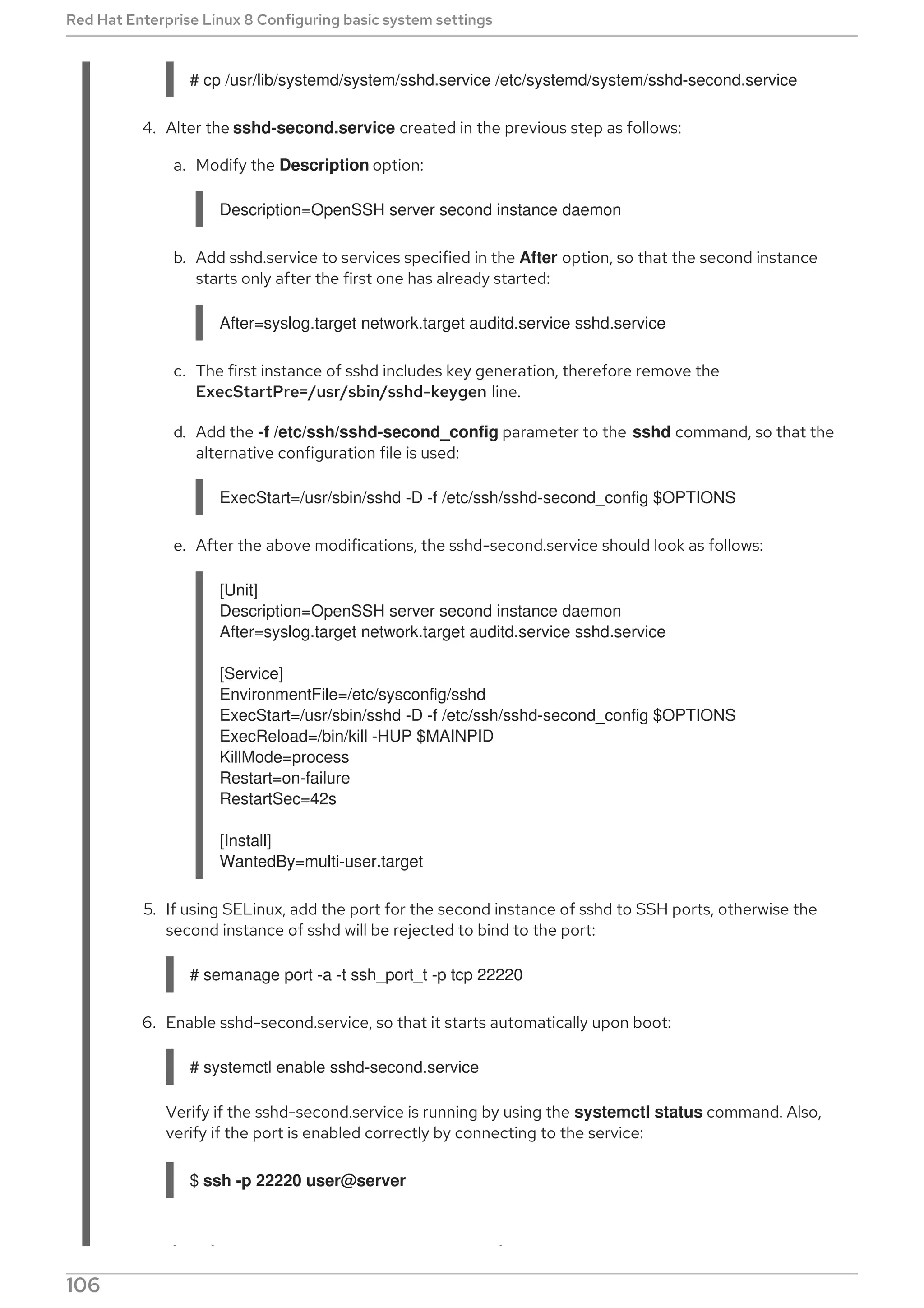 # cp /usr/lib/systemd/system/sshd.service /etc/systemd/system/sshd-second.service
4. Alter the sshd-second.service created in the previous step as follows:
a. Modify the Description option:
Description=OpenSSH server second instance daemon
b. Add sshd.service to services specified in the After option, so that the second instance
starts only after the first one has already started:
After=syslog.target network.target auditd.service sshd.service
c. The first instance of sshd includes key generation, therefore remove the
ExecStartPre=/usr/sbin/sshd-keygen line.
d. Add the -f /etc/ssh/sshd-second_config parameter to the sshd command, so that the
alternative configuration file is used:
ExecStart=/usr/sbin/sshd -D -f /etc/ssh/sshd-second_config $OPTIONS
e. After the above modifications, the sshd-second.service should look as follows:
[Unit]
Description=OpenSSH server second instance daemon
After=syslog.target network.target auditd.service sshd.service
[Service]
EnvironmentFile=/etc/sysconfig/sshd
ExecStart=/usr/sbin/sshd -D -f /etc/ssh/sshd-second_config $OPTIONS
ExecReload=/bin/kill -HUP $MAINPID
KillMode=process
Restart=on-failure
RestartSec=42s
[Install]
WantedBy=multi-user.target
5. If using SELinux, add the port for the second instance of sshd to SSH ports, otherwise the
second instance of sshd will be rejected to bind to the port:
# semanage port -a -t ssh_port_t -p tcp 22220
6. Enable sshd-second.service, so that it starts automatically upon boot:
# systemctl enable sshd-second.service
Verify if the sshd-second.service is running by using the systemctl status command. Also,
verify if the port is enabled correctly by connecting to the service:
$ ssh -p 22220 user@server
If the firewall is in use, make sure that it is configured appropriately in order to allow
Red Hat Enterprise Linux 8 Configuring basic system settings
106
 