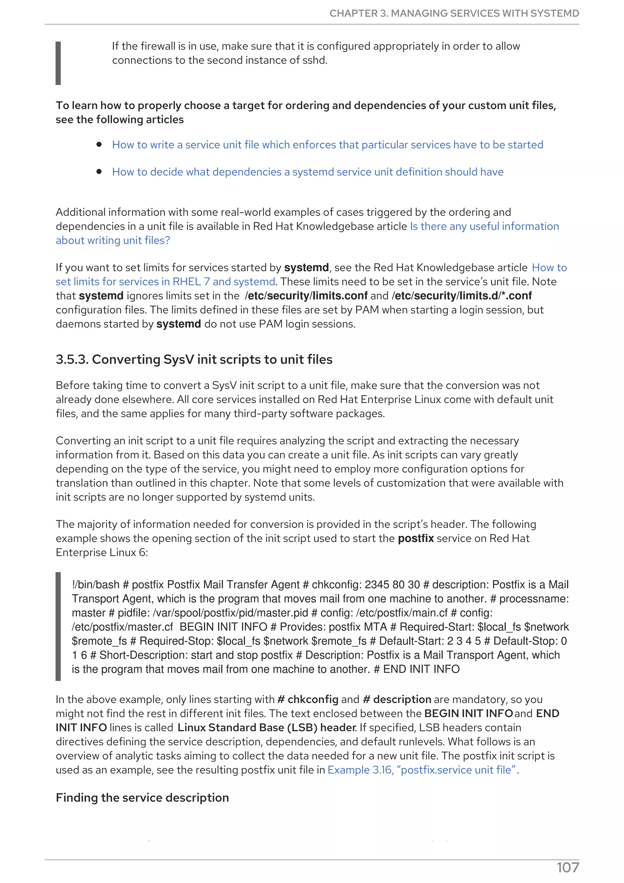 If the firewall is in use, make sure that it is configured appropriately in order to allow
connections to the second instance of sshd.
To learn how to properly choose a target for ordering and dependencies of your custom unit files,
see the following articles
How to write a service unit file which enforces that particular services have to be started
How to decide what dependencies a systemd service unit definition should have
Additional information with some real-world examples of cases triggered by the ordering and
dependencies in a unit file is available in Red Hat Knowledgebase article Is there any useful information
about writing unit files?
If you want to set limits for services started by systemd, see the Red Hat Knowledgebase article How to
set limits for services in RHEL 7 and systemd. These limits need to be set in the service’s unit file. Note
that systemd ignores limits set in the /etc/security/limits.conf and /etc/security/limits.d/*.conf
configuration files. The limits defined in these files are set by PAM when starting a login session, but
daemons started by systemd do not use PAM login sessions.
3.5.3. Converting SysV init scripts to unit files
Before taking time to convert a SysV init script to a unit file, make sure that the conversion was not
already done elsewhere. All core services installed on Red Hat Enterprise Linux come with default unit
files, and the same applies for many third-party software packages.
Converting an init script to a unit file requires analyzing the script and extracting the necessary
information from it. Based on this data you can create a unit file. As init scripts can vary greatly
depending on the type of the service, you might need to employ more configuration options for
translation than outlined in this chapter. Note that some levels of customization that were available with
init scripts are no longer supported by systemd units.
The majority of information needed for conversion is provided in the script’s header. The following
example shows the opening section of the init script used to start the postfix service on Red Hat
Enterprise Linux 6:
!/bin/bash # postfix Postfix Mail Transfer Agent # chkconfig: 2345 80 30 # description: Postfix is a Mail
Transport Agent, which is the program that moves mail from one machine to another. # processname:
master # pidfile: /var/spool/postfix/pid/master.pid # config: /etc/postfix/main.cf # config:
/etc/postfix/master.cf BEGIN INIT INFO # Provides: postfix MTA # Required-Start: $local_fs $network
$remote_fs # Required-Stop: $local_fs $network $remote_fs # Default-Start: 2 3 4 5 # Default-Stop: 0
1 6 # Short-Description: start and stop postfix # Description: Postfix is a Mail Transport Agent, which
is the program that moves mail from one machine to another. # END INIT INFO
In the above example, only lines starting with # chkconfig and # description are mandatory, so you
might not find the rest in different init files. The text enclosed between the BEGIN INIT INFOand END
INIT INFO lines is called Linux Standard Base (LSB) header. If specified, LSB headers contain
directives defining the service description, dependencies, and default runlevels. What follows is an
overview of analytic tasks aiming to collect the data needed for a new unit file. The postfix init script is
used as an example, see the resulting postfix unit file in Example 3.16, “postfix.service unit file”.
Finding the service description
Find descriptive information about the script on the line starting with #description. Use this description
CHAPTER 3. MANAGING SERVICES WITH SYSTEMD
107
 