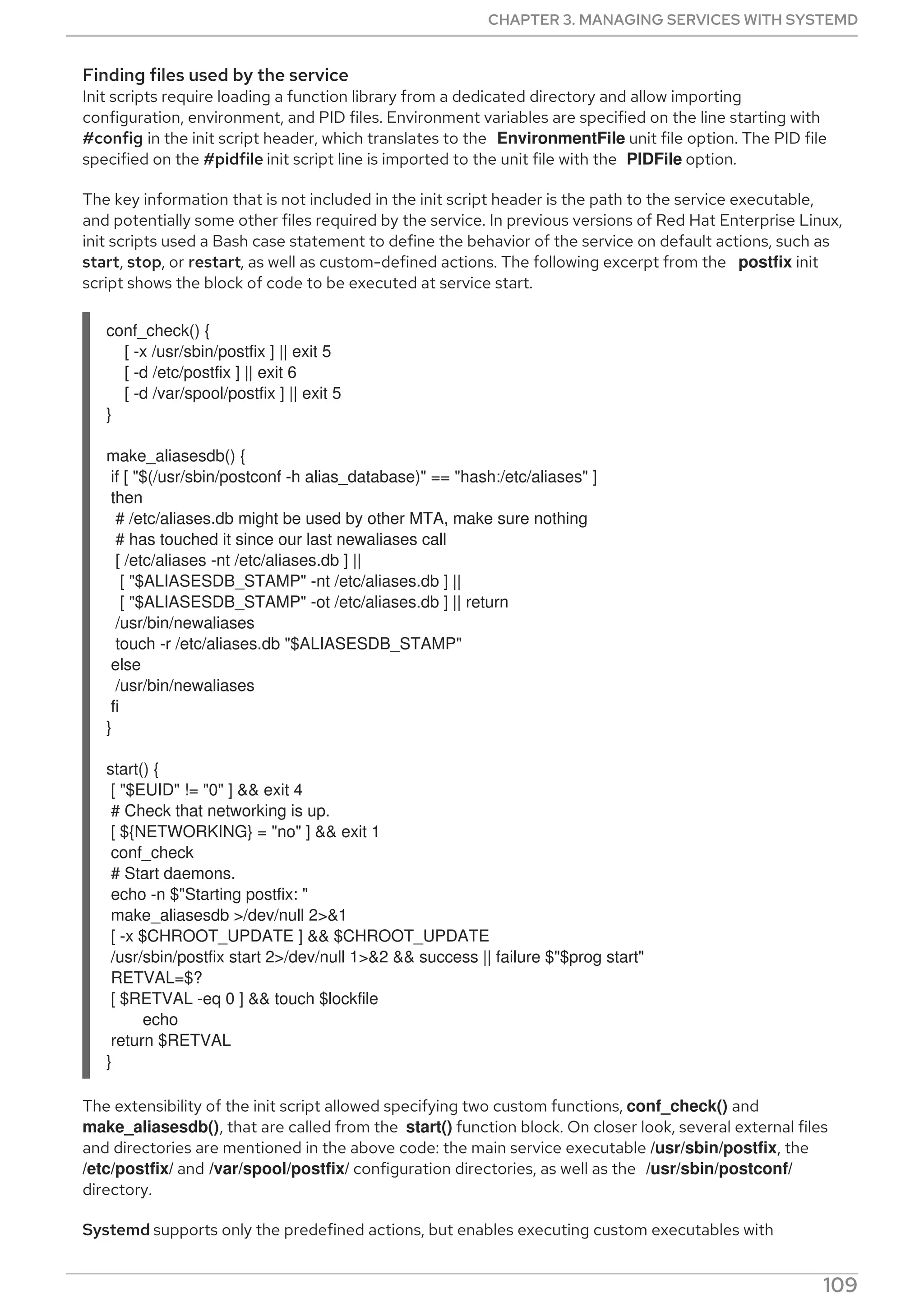 Finding files used by the service
Init scripts require loading a function library from a dedicated directory and allow importing
configuration, environment, and PID files. Environment variables are specified on the line starting with
#config in the init script header, which translates to the EnvironmentFile unit file option. The PID file
specified on the #pidfile init script line is imported to the unit file with the PIDFile option.
The key information that is not included in the init script header is the path to the service executable,
and potentially some other files required by the service. In previous versions of Red Hat Enterprise Linux,
init scripts used a Bash case statement to define the behavior of the service on default actions, such as
start, stop, or restart, as well as custom-defined actions. The following excerpt from the postfix init
script shows the block of code to be executed at service start.
conf_check() {
[ -x /usr/sbin/postfix ] || exit 5
[ -d /etc/postfix ] || exit 6
[ -d /var/spool/postfix ] || exit 5
}
make_aliasesdb() {
if [ "$(/usr/sbin/postconf -h alias_database)" == "hash:/etc/aliases" ]
then
# /etc/aliases.db might be used by other MTA, make sure nothing
# has touched it since our last newaliases call
[ /etc/aliases -nt /etc/aliases.db ] ||
[ "$ALIASESDB_STAMP" -nt /etc/aliases.db ] ||
[ "$ALIASESDB_STAMP" -ot /etc/aliases.db ] || return
/usr/bin/newaliases
touch -r /etc/aliases.db "$ALIASESDB_STAMP"
else
/usr/bin/newaliases
fi
}
start() {
[ "$EUID" != "0" ] && exit 4
# Check that networking is up.
[ ${NETWORKING} = "no" ] && exit 1
conf_check
# Start daemons.
echo -n $"Starting postfix: "
make_aliasesdb >/dev/null 2>&1
[ -x $CHROOT_UPDATE ] && $CHROOT_UPDATE
/usr/sbin/postfix start 2>/dev/null 1>&2 && success || failure $"$prog start"
RETVAL=$?
[ $RETVAL -eq 0 ] && touch $lockfile
echo
return $RETVAL
}
The extensibility of the init script allowed specifying two custom functions, conf_check() and
make_aliasesdb(), that are called from the start() function block. On closer look, several external files
and directories are mentioned in the above code: the main service executable /usr/sbin/postfix, the
/etc/postfix/ and /var/spool/postfix/ configuration directories, as well as the /usr/sbin/postconf/
directory.
Systemd supports only the predefined actions, but enables executing custom executables with
CHAPTER 3. MANAGING SERVICES WITH SYSTEMD
109
 