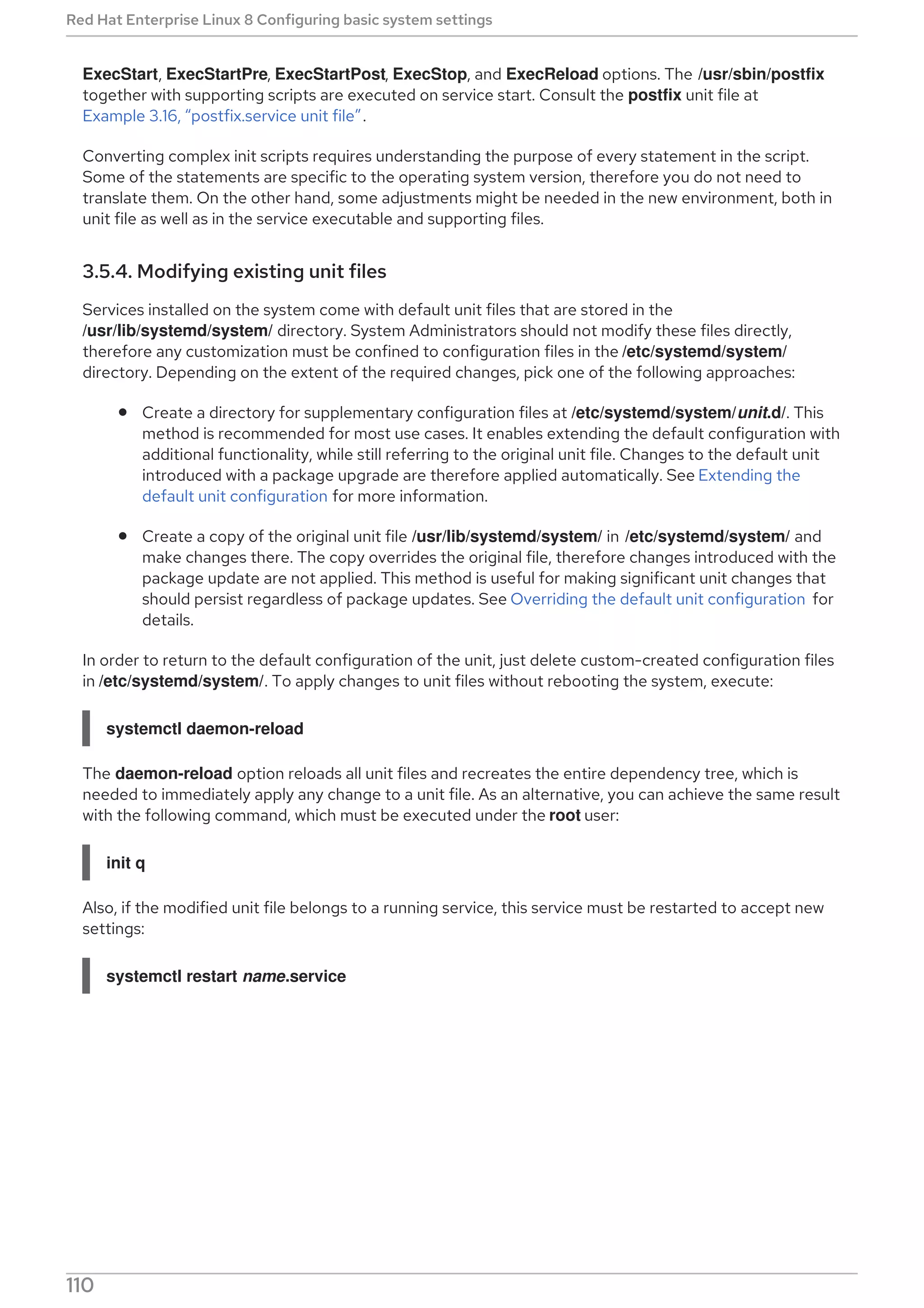 ExecStart, ExecStartPre, ExecStartPost, ExecStop, and ExecReload options. The /usr/sbin/postfix
together with supporting scripts are executed on service start. Consult the postfix unit file at
Example 3.16, “postfix.service unit file”.
Converting complex init scripts requires understanding the purpose of every statement in the script.
Some of the statements are specific to the operating system version, therefore you do not need to
translate them. On the other hand, some adjustments might be needed in the new environment, both in
unit file as well as in the service executable and supporting files.
3.5.4. Modifying existing unit files
Services installed on the system come with default unit files that are stored in the
/usr/lib/systemd/system/ directory. System Administrators should not modify these files directly,
therefore any customization must be confined to configuration files in the /etc/systemd/system/
directory. Depending on the extent of the required changes, pick one of the following approaches:
Create a directory for supplementary configuration files at /etc/systemd/system/unit.d/. This
method is recommended for most use cases. It enables extending the default configuration with
additional functionality, while still referring to the original unit file. Changes to the default unit
introduced with a package upgrade are therefore applied automatically. See Extending the
default unit configuration for more information.
Create a copy of the original unit file /usr/lib/systemd/system/ in /etc/systemd/system/ and
make changes there. The copy overrides the original file, therefore changes introduced with the
package update are not applied. This method is useful for making significant unit changes that
should persist regardless of package updates. See Overriding the default unit configuration for
details.
In order to return to the default configuration of the unit, just delete custom-created configuration files
in /etc/systemd/system/. To apply changes to unit files without rebooting the system, execute:
systemctl daemon-reload
The daemon-reload option reloads all unit files and recreates the entire dependency tree, which is
needed to immediately apply any change to a unit file. As an alternative, you can achieve the same result
with the following command, which must be executed under the root user:
init q
Also, if the modified unit file belongs to a running service, this service must be restarted to accept new
settings:
systemctl restart name.service
IMPORTANT
Red Hat Enterprise Linux 8 Configuring basic system settings
110
 