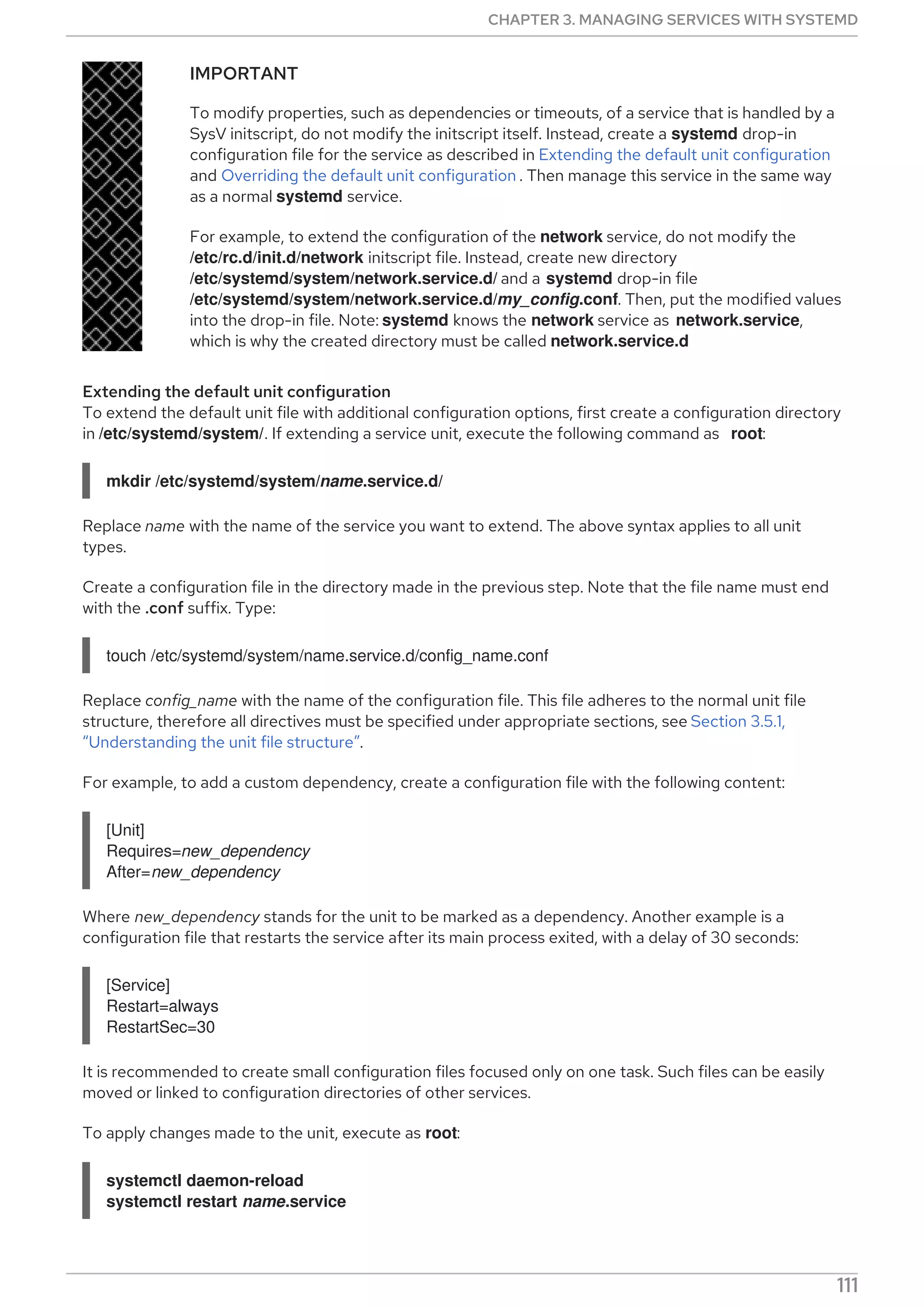 IMPORTANT
To modify properties, such as dependencies or timeouts, of a service that is handled by a
SysV initscript, do not modify the initscript itself. Instead, create a systemd drop-in
configuration file for the service as described in Extending the default unit configuration
and Overriding the default unit configuration . Then manage this service in the same way
as a normal systemd service.
For example, to extend the configuration of the network service, do not modify the
/etc/rc.d/init.d/network initscript file. Instead, create new directory
/etc/systemd/system/network.service.d/ and a systemd drop-in file
/etc/systemd/system/network.service.d/my_config.conf. Then, put the modified values
into the drop-in file. Note: systemd knows the network service as network.service,
which is why the created directory must be called network.service.d
Extending the default unit configuration
To extend the default unit file with additional configuration options, first create a configuration directory
in /etc/systemd/system/. If extending a service unit, execute the following command as root:
mkdir /etc/systemd/system/name.service.d/
Replace name with the name of the service you want to extend. The above syntax applies to all unit
types.
Create a configuration file in the directory made in the previous step. Note that the file name must end
with the .conf suffix. Type:
touch /etc/systemd/system/name.service.d/config_name.conf
Replace config_name with the name of the configuration file. This file adheres to the normal unit file
structure, therefore all directives must be specified under appropriate sections, see Section 3.5.1,
“Understanding the unit file structure”.
For example, to add a custom dependency, create a configuration file with the following content:
[Unit]
Requires=new_dependency
After=new_dependency
Where new_dependency stands for the unit to be marked as a dependency. Another example is a
configuration file that restarts the service after its main process exited, with a delay of 30 seconds:
[Service]
Restart=always
RestartSec=30
It is recommended to create small configuration files focused only on one task. Such files can be easily
moved or linked to configuration directories of other services.
To apply changes made to the unit, execute as root:
systemctl daemon-reload
systemctl restart name.service
CHAPTER 3. MANAGING SERVICES WITH SYSTEMD
111
 