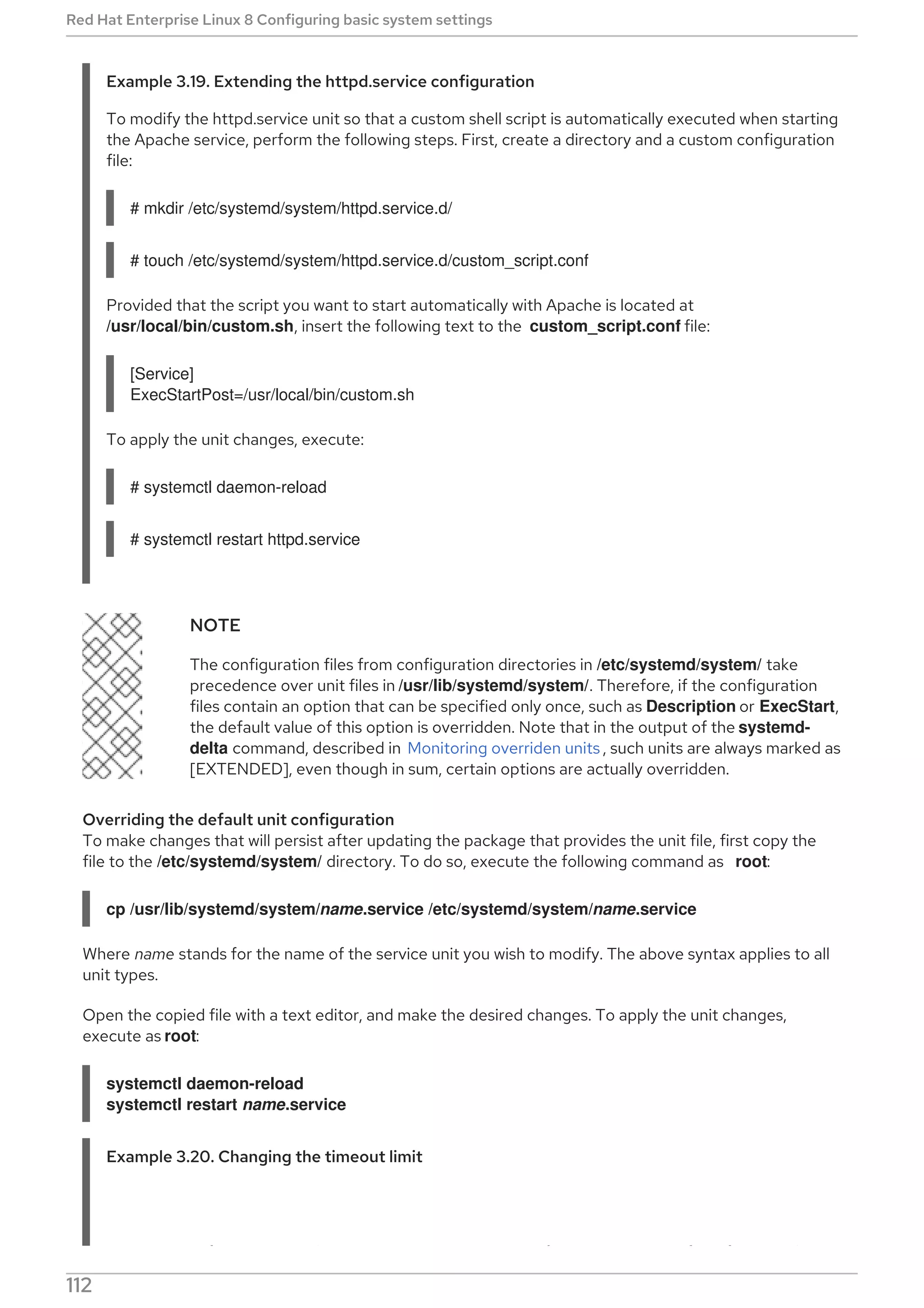 Example 3.19. Extending the httpd.service configuration
To modify the httpd.service unit so that a custom shell script is automatically executed when starting
the Apache service, perform the following steps. First, create a directory and a custom configuration
file:
# mkdir /etc/systemd/system/httpd.service.d/
# touch /etc/systemd/system/httpd.service.d/custom_script.conf
Provided that the script you want to start automatically with Apache is located at
/usr/local/bin/custom.sh, insert the following text to the custom_script.conf file:
[Service]
ExecStartPost=/usr/local/bin/custom.sh
To apply the unit changes, execute:
# systemctl daemon-reload
# systemctl restart httpd.service
NOTE
The configuration files from configuration directories in /etc/systemd/system/ take
precedence over unit files in /usr/lib/systemd/system/. Therefore, if the configuration
files contain an option that can be specified only once, such as Description or ExecStart,
the default value of this option is overridden. Note that in the output of the systemd-
delta command, described in Monitoring overriden units , such units are always marked as
[EXTENDED], even though in sum, certain options are actually overridden.
Overriding the default unit configuration
To make changes that will persist after updating the package that provides the unit file, first copy the
file to the /etc/systemd/system/ directory. To do so, execute the following command as root:
cp /usr/lib/systemd/system/name.service /etc/systemd/system/name.service
Where name stands for the name of the service unit you wish to modify. The above syntax applies to all
unit types.
Open the copied file with a text editor, and make the desired changes. To apply the unit changes,
execute as root:
systemctl daemon-reload
systemctl restart name.service
Example 3.20. Changing the timeout limit
You can specify a timeout value per service to prevent a malfunctioning service from freezing the
Red Hat Enterprise Linux 8 Configuring basic system settings
112
 