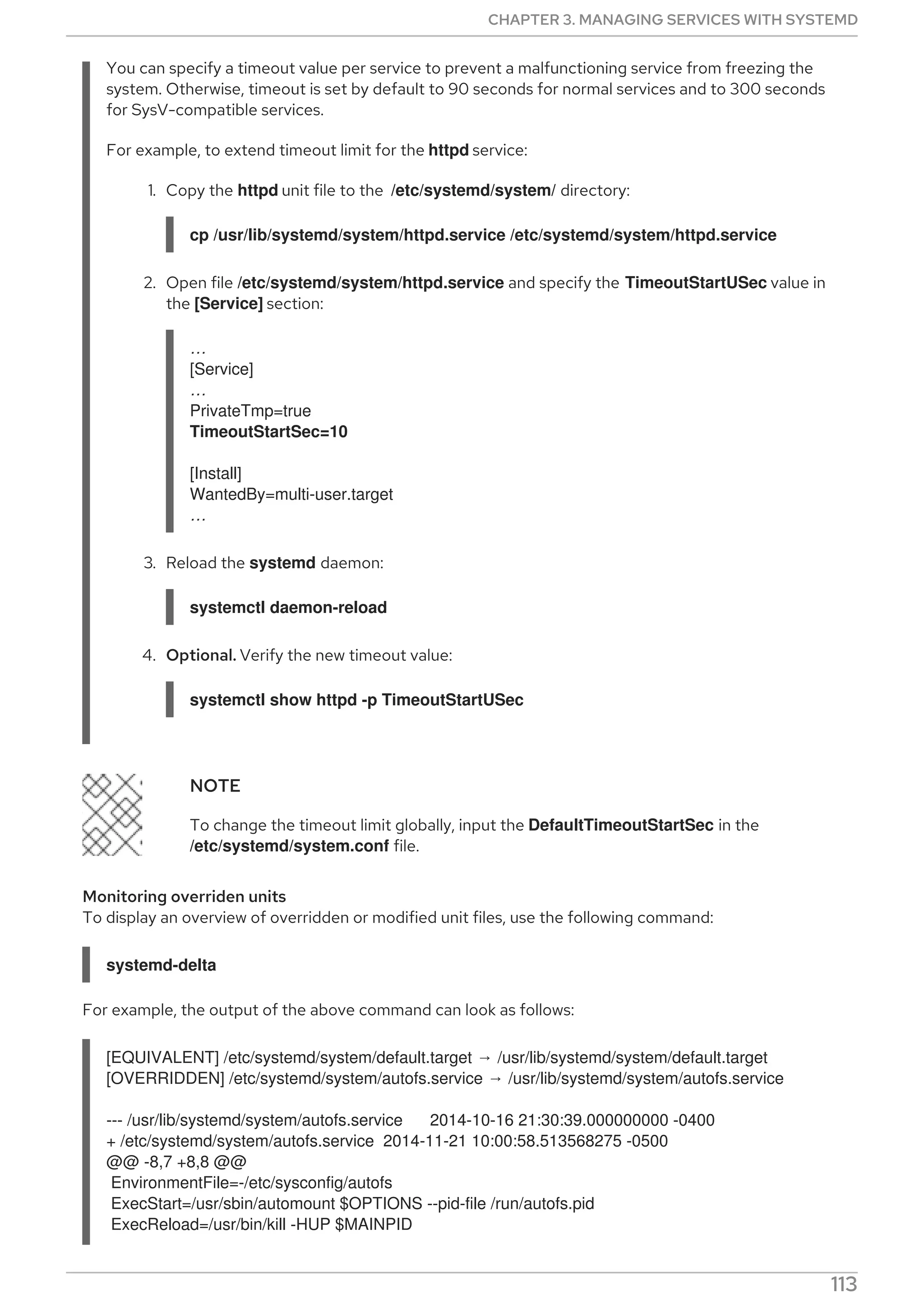 You can specify a timeout value per service to prevent a malfunctioning service from freezing the
system. Otherwise, timeout is set by default to 90 seconds for normal services and to 300 seconds
for SysV-compatible services.
For example, to extend timeout limit for the httpd service:
1. Copy the httpd unit file to the /etc/systemd/system/ directory:
cp /usr/lib/systemd/system/httpd.service /etc/systemd/system/httpd.service
2. Open file /etc/systemd/system/httpd.service and specify the TimeoutStartUSec value in
the [Service] section:
…​
[Service]
…​
PrivateTmp=true
TimeoutStartSec=10
[Install]
WantedBy=multi-user.target
…​
3. Reload the systemd daemon:
systemctl daemon-reload
4. Optional. Verify the new timeout value:
systemctl show httpd -p TimeoutStartUSec
NOTE
To change the timeout limit globally, input the DefaultTimeoutStartSec in the
/etc/systemd/system.conf file.
Monitoring overriden units
To display an overview of overridden or modified unit files, use the following command:
systemd-delta
For example, the output of the above command can look as follows:
[EQUIVALENT] /etc/systemd/system/default.target → /usr/lib/systemd/system/default.target
[OVERRIDDEN] /etc/systemd/system/autofs.service → /usr/lib/systemd/system/autofs.service
--- /usr/lib/systemd/system/autofs.service 2014-10-16 21:30:39.000000000 -0400
+ /etc/systemd/system/autofs.service 2014-11-21 10:00:58.513568275 -0500
@@ -8,7 +8,8 @@
EnvironmentFile=-/etc/sysconfig/autofs
ExecStart=/usr/sbin/automount $OPTIONS --pid-file /run/autofs.pid
ExecReload=/usr/bin/kill -HUP $MAINPID
CHAPTER 3. MANAGING SERVICES WITH SYSTEMD
113
 