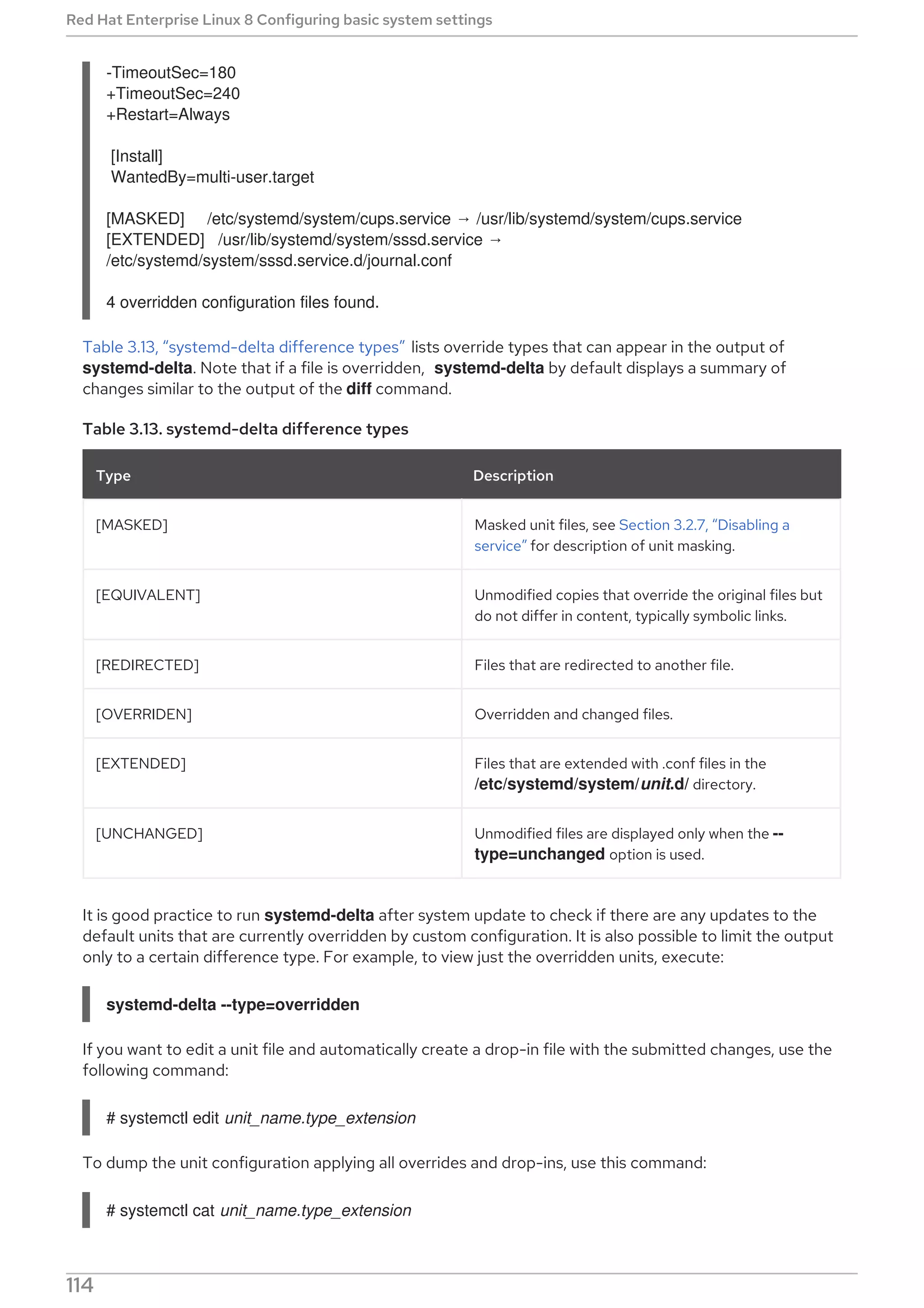 -TimeoutSec=180
+TimeoutSec=240
+Restart=Always
[Install]
WantedBy=multi-user.target
[MASKED] /etc/systemd/system/cups.service → /usr/lib/systemd/system/cups.service
[EXTENDED] /usr/lib/systemd/system/sssd.service →
/etc/systemd/system/sssd.service.d/journal.conf
4 overridden configuration files found.
Table 3.13, “systemd-delta difference types” lists override types that can appear in the output of
systemd-delta. Note that if a file is overridden, systemd-delta by default displays a summary of
changes similar to the output of the diff command.
Table 3.13. systemd-delta difference types
Type Description
[MASKED] Masked unit files, see Section 3.2.7, “Disabling a
service” for description of unit masking.
[EQUIVALENT] Unmodified copies that override the original files but
do not differ in content, typically symbolic links.
[REDIRECTED] Files that are redirected to another file.
[OVERRIDEN] Overridden and changed files.
[EXTENDED] Files that are extended with .conf files in the
/etc/systemd/system/unit.d/ directory.
[UNCHANGED] Unmodified files are displayed only when the --
type=unchanged option is used.
It is good practice to run systemd-delta after system update to check if there are any updates to the
default units that are currently overridden by custom configuration. It is also possible to limit the output
only to a certain difference type. For example, to view just the overridden units, execute:
systemd-delta --type=overridden
If you want to edit a unit file and automatically create a drop-in file with the submitted changes, use the
following command:
# systemctl edit unit_name.type_extension
To dump the unit configuration applying all overrides and drop-ins, use this command:
# systemctl cat unit_name.type_extension
Red Hat Enterprise Linux 8 Configuring basic system settings
114
 