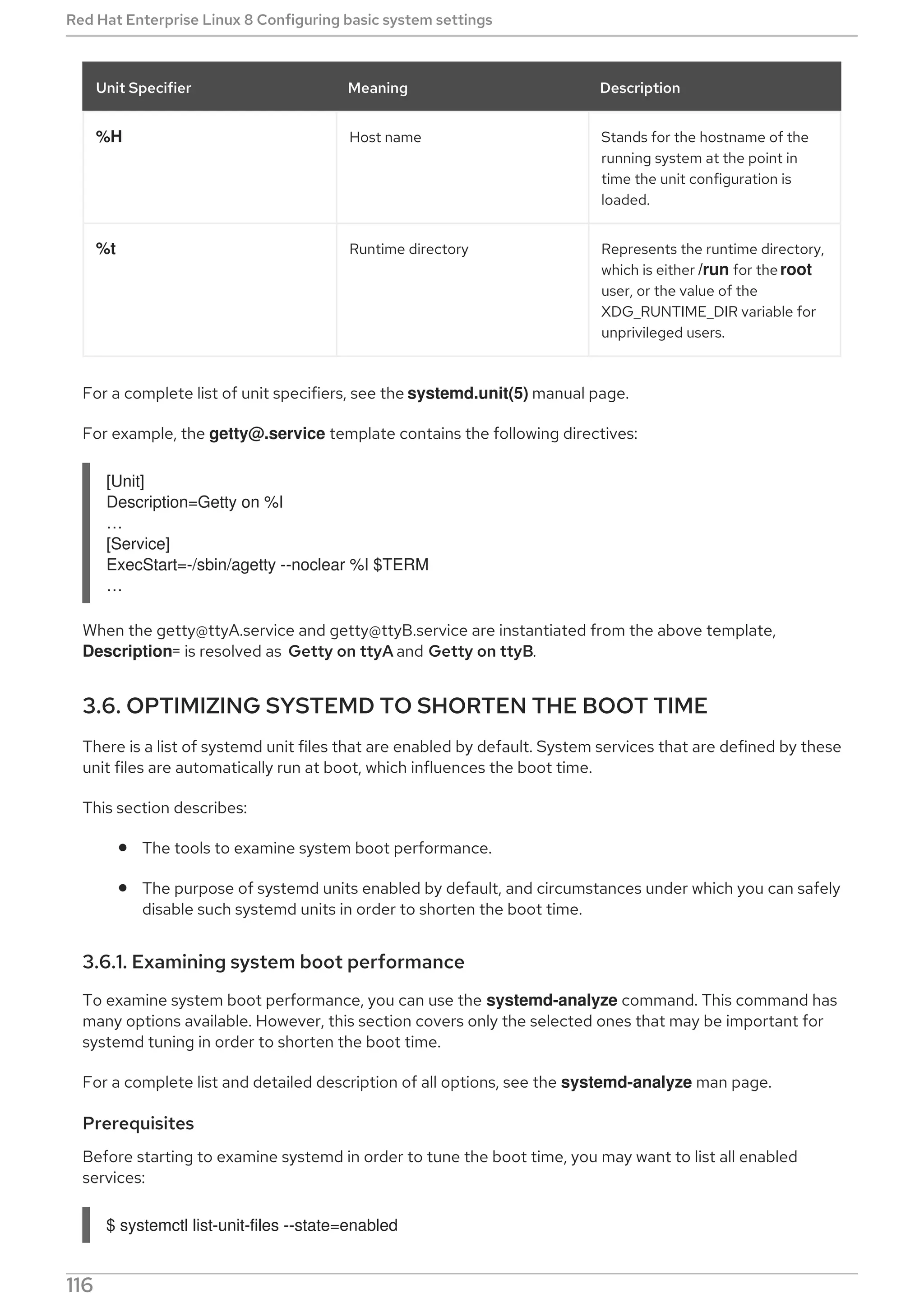 %H Host name Stands for the hostname of the
running system at the point in
time the unit configuration is
loaded.
%t Runtime directory Represents the runtime directory,
which is either /run for the root
user, or the value of the
XDG_RUNTIME_DIR variable for
unprivileged users.
Unit Specifier Meaning Description
For a complete list of unit specifiers, see the systemd.unit(5) manual page.
For example, the getty@.service template contains the following directives:
[Unit]
Description=Getty on %I
…​
[Service]
ExecStart=-/sbin/agetty --noclear %I $TERM
…​
When the getty@ttyA.service and getty@ttyB.service are instantiated from the above template,
Description= is resolved as Getty on ttyA and Getty on ttyB.
3.6. OPTIMIZING SYSTEMD TO SHORTEN THE BOOT TIME
There is a list of systemd unit files that are enabled by default. System services that are defined by these
unit files are automatically run at boot, which influences the boot time.
This section describes:
The tools to examine system boot performance.
The purpose of systemd units enabled by default, and circumstances under which you can safely
disable such systemd units in order to shorten the boot time.
3.6.1. Examining system boot performance
To examine system boot performance, you can use the systemd-analyze command. This command has
many options available. However, this section covers only the selected ones that may be important for
systemd tuning in order to shorten the boot time.
For a complete list and detailed description of all options, see the systemd-analyze man page.
Prerequisites
Before starting to examine systemd in order to tune the boot time, you may want to list all enabled
services:
$ systemctl list-unit-files --state=enabled
Red Hat Enterprise Linux 8 Configuring basic system settings
116
 