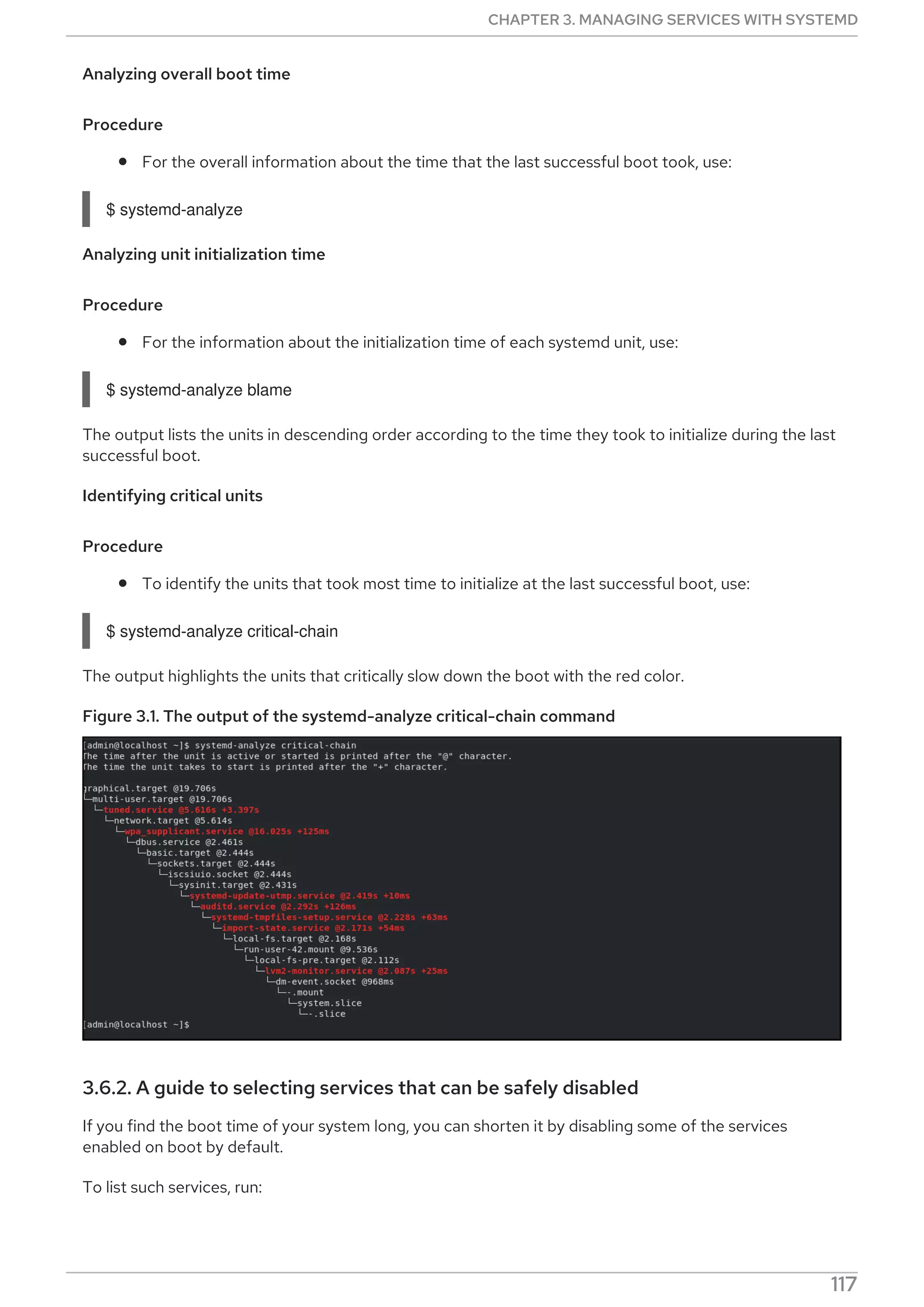Analyzing overall boot time
Procedure
For the overall information about the time that the last successful boot took, use:
$ systemd-analyze
Analyzing unit initialization time
Procedure
For the information about the initialization time of each systemd unit, use:
$ systemd-analyze blame
The output lists the units in descending order according to the time they took to initialize during the last
successful boot.
Identifying critical units
Procedure
To identify the units that took most time to initialize at the last successful boot, use:
$ systemd-analyze critical-chain
The output highlights the units that critically slow down the boot with the red color.
Figure 3.1. The output of the systemd-analyze critical-chain command
3.6.2. A guide to selecting services that can be safely disabled
If you find the boot time of your system long, you can shorten it by disabling some of the services
enabled on boot by default.
To list such services, run:
CHAPTER 3. MANAGING SERVICES WITH SYSTEMD
117
 