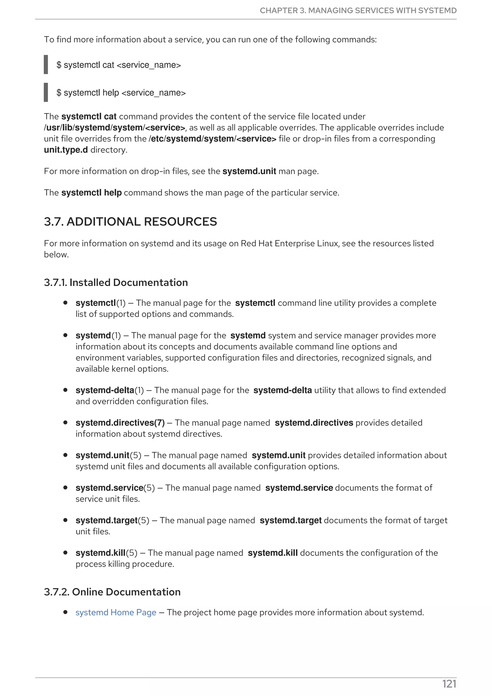 To find more information about a service, you can run one of the following commands:
$ systemctl cat <service_name>
$ systemctl help <service_name>
The systemctl cat command provides the content of the service file located under
/usr/lib/systemd/system/<service>, as well as all applicable overrides. The applicable overrides include
unit file overrides from the /etc/systemd/system/<service> file or drop-in files from a corresponding
unit.type.d directory.
For more information on drop-in files, see the systemd.unit man page.
The systemctl help command shows the man page of the particular service.
3.7. ADDITIONAL RESOURCES
For more information on systemd and its usage on Red Hat Enterprise Linux, see the resources listed
below.
3.7.1. Installed Documentation
systemctl(1) — The manual page for the systemctl command line utility provides a complete
list of supported options and commands.
systemd(1) — The manual page for the systemd system and service manager provides more
information about its concepts and documents available command line options and
environment variables, supported configuration files and directories, recognized signals, and
available kernel options.
systemd-delta(1) — The manual page for the systemd-delta utility that allows to find extended
and overridden configuration files.
systemd.directives(7) — The manual page named systemd.directives provides detailed
information about systemd directives.
systemd.unit(5) — The manual page named systemd.unit provides detailed information about
systemd unit files and documents all available configuration options.
systemd.service(5) — The manual page named systemd.service documents the format of
service unit files.
systemd.target(5) — The manual page named systemd.target documents the format of target
unit files.
systemd.kill(5) — The manual page named systemd.kill documents the configuration of the
process killing procedure.
3.7.2. Online Documentation
systemd Home Page — The project home page provides more information about systemd.
CHAPTER 3. MANAGING SERVICES WITH SYSTEMD
121
 