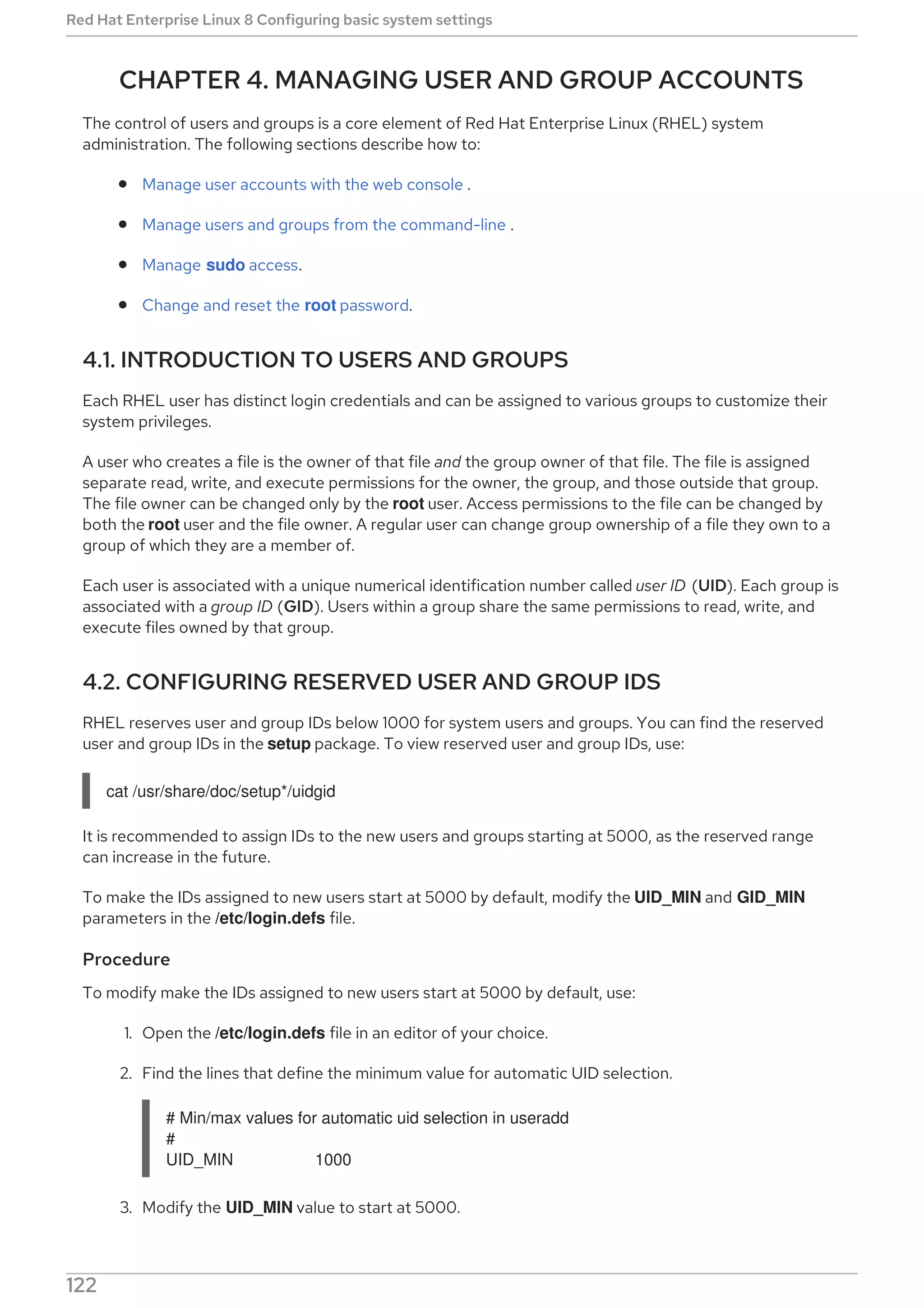 CHAPTER 4. MANAGING USER AND GROUP ACCOUNTS
The control of users and groups is a core element of Red Hat Enterprise Linux (RHEL) system
administration. The following sections describe how to:
Manage user accounts with the web console .
Manage users and groups from the command-line .
Manage sudo access.
Change and reset the root password.
4.1. INTRODUCTION TO USERS AND GROUPS
Each RHEL user has distinct login credentials and can be assigned to various groups to customize their
system privileges.
A user who creates a file is the owner of that file and the group owner of that file. The file is assigned
separate read, write, and execute permissions for the owner, the group, and those outside that group.
The file owner can be changed only by the root user. Access permissions to the file can be changed by
both the root user and the file owner. A regular user can change group ownership of a file they own to a
group of which they are a member of.
Each user is associated with a unique numerical identification number called user ID (UID). Each group is
associated with a group ID (GID). Users within a group share the same permissions to read, write, and
execute files owned by that group.
4.2. CONFIGURING RESERVED USER AND GROUP IDS
RHEL reserves user and group IDs below 1000 for system users and groups. You can find the reserved
user and group IDs in the setup package. To view reserved user and group IDs, use:
cat /usr/share/doc/setup*/uidgid
It is recommended to assign IDs to the new users and groups starting at 5000, as the reserved range
can increase in the future.
To make the IDs assigned to new users start at 5000 by default, modify the UID_MIN and GID_MIN
parameters in the /etc/login.defs file.
Procedure
To modify make the IDs assigned to new users start at 5000 by default, use:
1. Open the /etc/login.defs file in an editor of your choice.
2. Find the lines that define the minimum value for automatic UID selection.
# Min/max values for automatic uid selection in useradd
#
UID_MIN 1000
3. Modify the UID_MIN value to start at 5000.
Red Hat Enterprise Linux 8 Configuring basic system settings
122
 