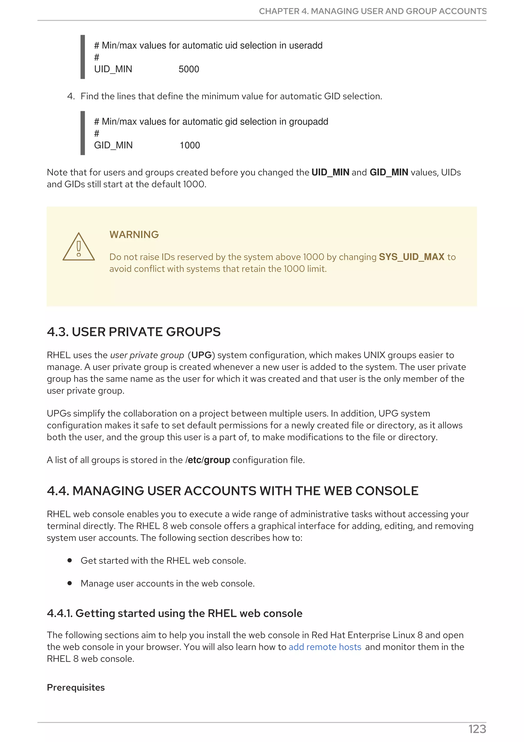 # Min/max values for automatic uid selection in useradd
#
UID_MIN 5000
4. Find the lines that define the minimum value for automatic GID selection.
# Min/max values for automatic gid selection in groupadd
#
GID_MIN 1000
Note that for users and groups created before you changed the UID_MIN and GID_MIN values, UIDs
and GIDs still start at the default 1000.
WARNING
Do not raise IDs reserved by the system above 1000 by changing SYS_UID_MAX to
avoid conflict with systems that retain the 1000 limit.
4.3. USER PRIVATE GROUPS
RHEL uses the user private group (UPG) system configuration, which makes UNIX groups easier to
manage. A user private group is created whenever a new user is added to the system. The user private
group has the same name as the user for which it was created and that user is the only member of the
user private group.
UPGs simplify the collaboration on a project between multiple users. In addition, UPG system
configuration makes it safe to set default permissions for a newly created file or directory, as it allows
both the user, and the group this user is a part of, to make modifications to the file or directory.
A list of all groups is stored in the /etc/group configuration file.
4.4. MANAGING USER ACCOUNTS WITH THE WEB CONSOLE
RHEL web console enables you to execute a wide range of administrative tasks without accessing your
terminal directly. The RHEL 8 web console offers a graphical interface for adding, editing, and removing
system user accounts. The following section describes how to:
Get started with the RHEL web console.
Manage user accounts in the web console.
4.4.1. Getting started using the RHEL web console
The following sections aim to help you install the web console in Red Hat Enterprise Linux 8 and open
the web console in your browser. You will also learn how to add remote hosts and monitor them in the
RHEL 8 web console.
Prerequisites

CHAPTER 4. MANAGING USER AND GROUP ACCOUNTS
123
 