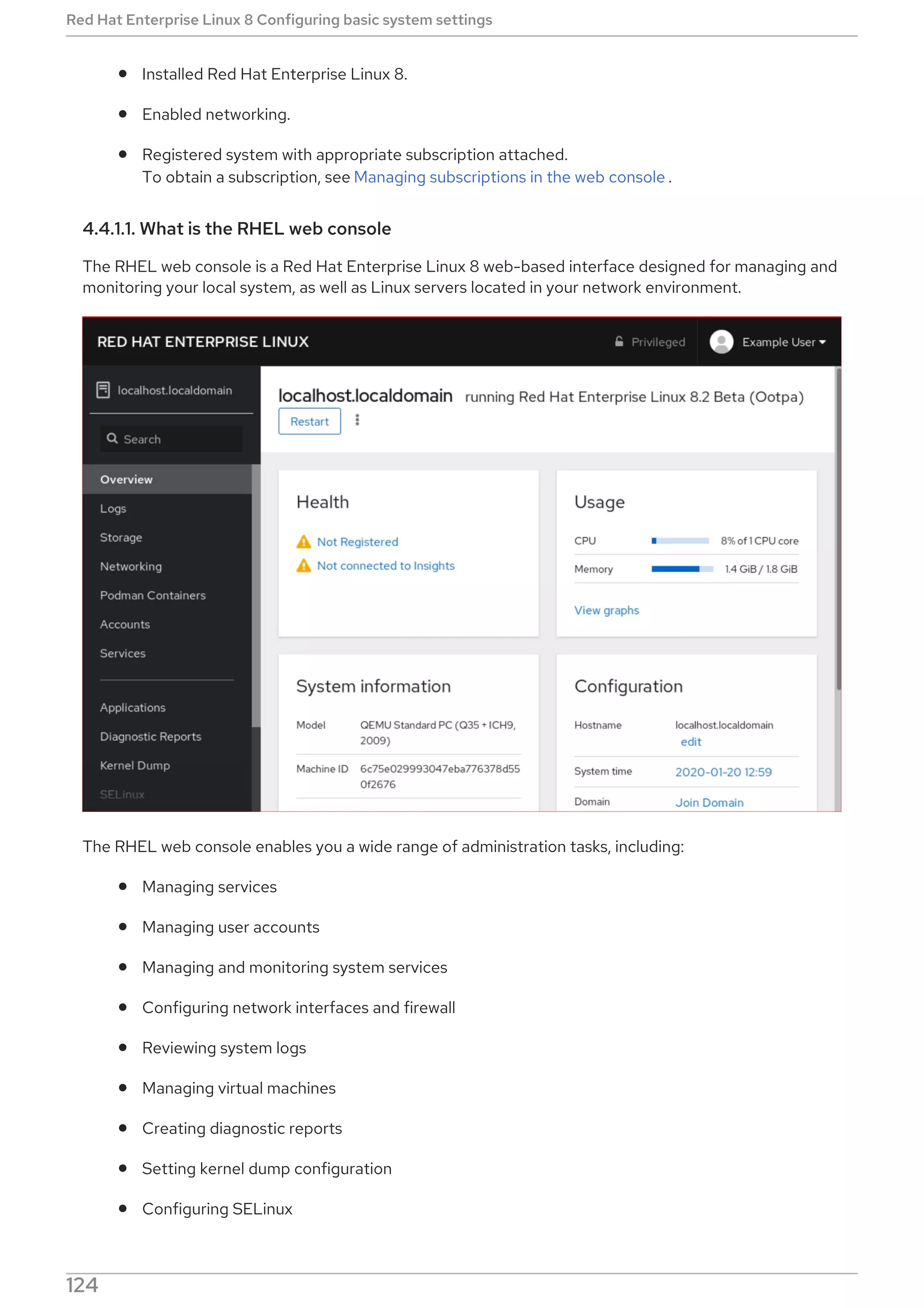 Installed Red Hat Enterprise Linux 8.
Enabled networking.
Registered system with appropriate subscription attached.
To obtain a subscription, see Managing subscriptions in the web console .
4.4.1.1. What is the RHEL web console
The RHEL web console is a Red Hat Enterprise Linux 8 web-based interface designed for managing and
monitoring your local system, as well as Linux servers located in your network environment.
The RHEL web console enables you a wide range of administration tasks, including:
Managing services
Managing user accounts
Managing and monitoring system services
Configuring network interfaces and firewall
Reviewing system logs
Managing virtual machines
Creating diagnostic reports
Setting kernel dump configuration
Configuring SELinux
Red Hat Enterprise Linux 8 Configuring basic system settings
124
 