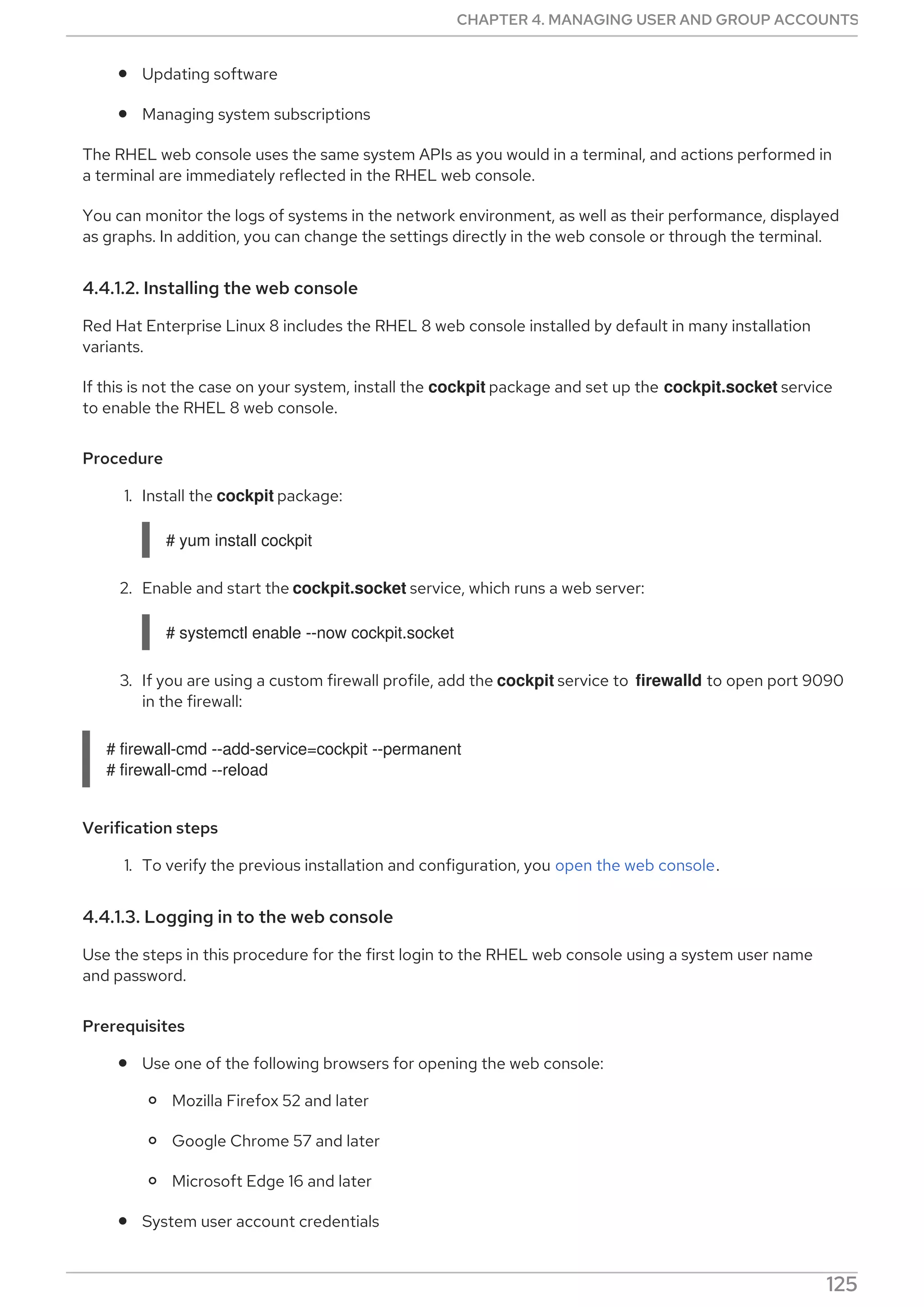 Updating software
Managing system subscriptions
The RHEL web console uses the same system APIs as you would in a terminal, and actions performed in
a terminal are immediately reflected in the RHEL web console.
You can monitor the logs of systems in the network environment, as well as their performance, displayed
as graphs. In addition, you can change the settings directly in the web console or through the terminal.
4.4.1.2. Installing the web console
Red Hat Enterprise Linux 8 includes the RHEL 8 web console installed by default in many installation
variants.
If this is not the case on your system, install the cockpit package and set up the cockpit.socket service
to enable the RHEL 8 web console.
Procedure
1. Install the cockpit package:
# yum install cockpit
2. Enable and start the cockpit.socket service, which runs a web server:
# systemctl enable --now cockpit.socket
3. If you are using a custom firewall profile, add the cockpit service to firewalld to open port 9090
in the firewall:
# firewall-cmd --add-service=cockpit --permanent
# firewall-cmd --reload
Verification steps
1. To verify the previous installation and configuration, you open the web console.
4.4.1.3. Logging in to the web console
Use the steps in this procedure for the first login to the RHEL web console using a system user name
and password.
Prerequisites
Use one of the following browsers for opening the web console:
Mozilla Firefox 52 and later
Google Chrome 57 and later
Microsoft Edge 16 and later
System user account credentials
The RHEL web console uses a specific PAM stack located at /etc/pam.d/cockpit. Authentication
CHAPTER 4. MANAGING USER AND GROUP ACCOUNTS
125
 
