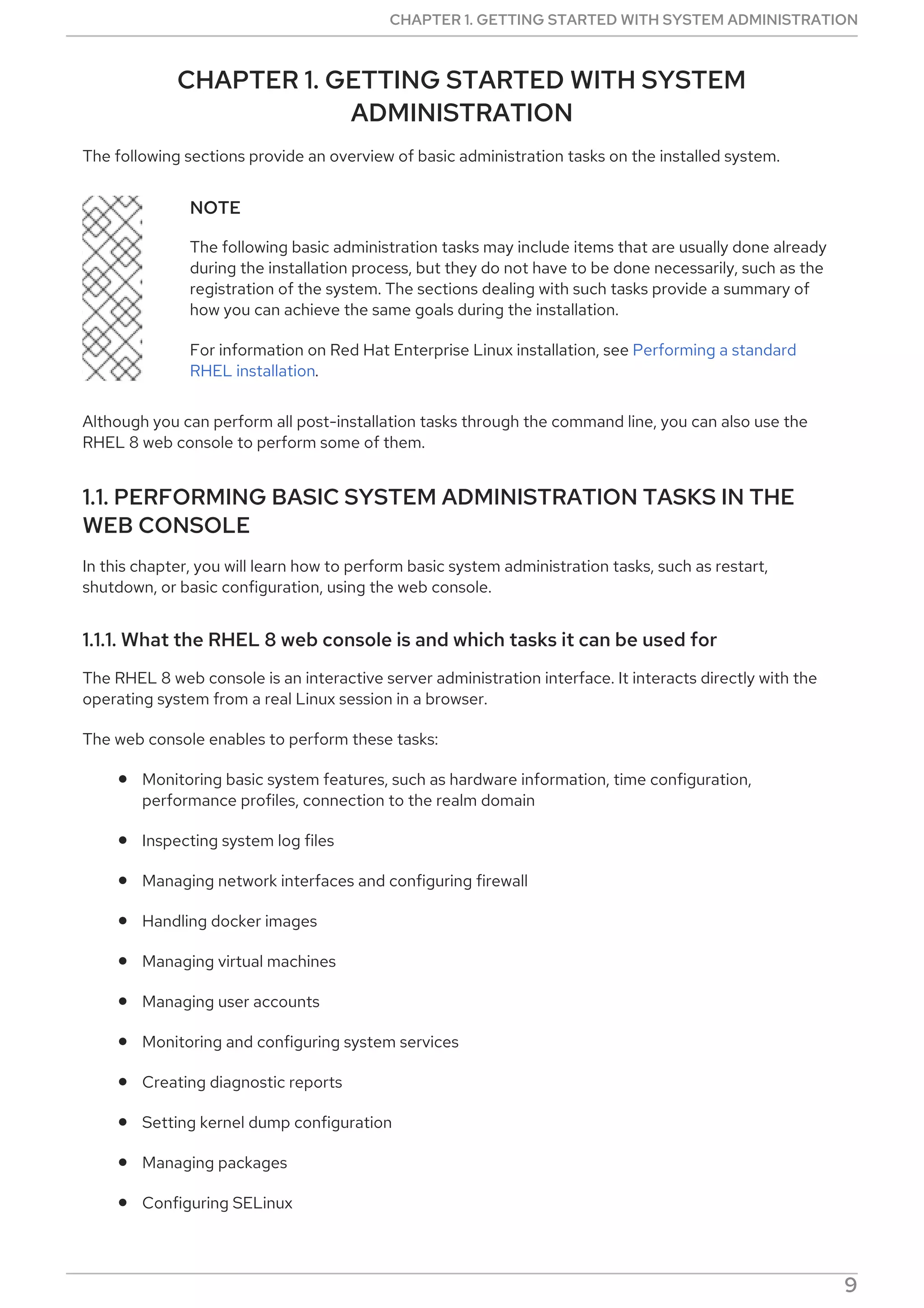 CHAPTER 1. GETTING STARTED WITH SYSTEM
ADMINISTRATION
The following sections provide an overview of basic administration tasks on the installed system.
NOTE
The following basic administration tasks may include items that are usually done already
during the installation process, but they do not have to be done necessarily, such as the
registration of the system. The sections dealing with such tasks provide a summary of
how you can achieve the same goals during the installation.
For information on Red Hat Enterprise Linux installation, see Performing a standard
RHEL installation.
Although you can perform all post-installation tasks through the command line, you can also use the
RHEL 8 web console to perform some of them.
1.1. PERFORMING BASIC SYSTEM ADMINISTRATION TASKS IN THE
WEB CONSOLE
In this chapter, you will learn how to perform basic system administration tasks, such as restart,
shutdown, or basic configuration, using the web console.
1.1.1. What the RHEL 8 web console is and which tasks it can be used for
The RHEL 8 web console is an interactive server administration interface. It interacts directly with the
operating system from a real Linux session in a browser.
The web console enables to perform these tasks:
Monitoring basic system features, such as hardware information, time configuration,
performance profiles, connection to the realm domain
Inspecting system log files
Managing network interfaces and configuring firewall
Handling docker images
Managing virtual machines
Managing user accounts
Monitoring and configuring system services
Creating diagnostic reports
Setting kernel dump configuration
Managing packages
Configuring SELinux
CHAPTER 1. GETTING STARTED WITH SYSTEM ADMINISTRATION
9
 