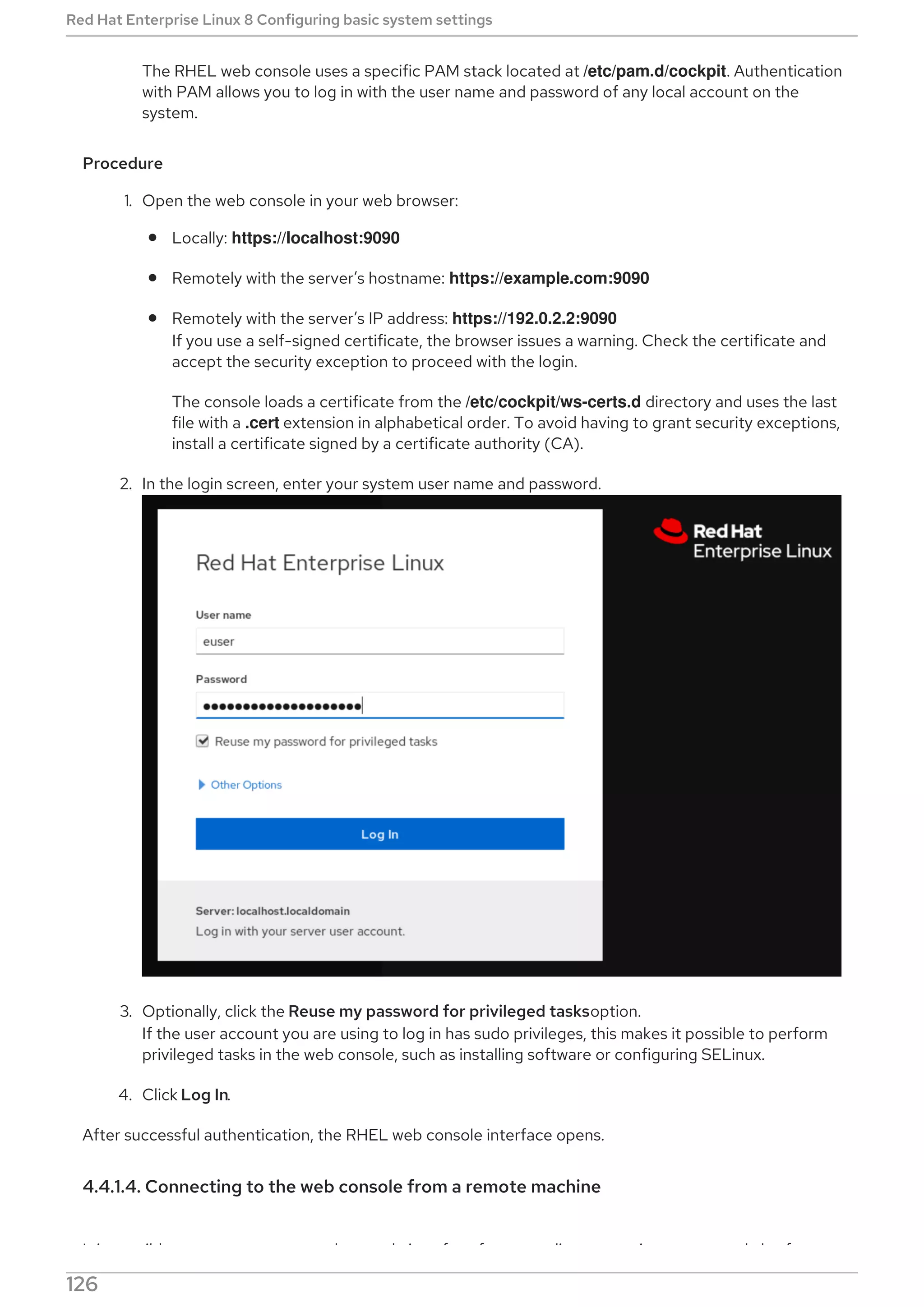 The RHEL web console uses a specific PAM stack located at /etc/pam.d/cockpit. Authentication
with PAM allows you to log in with the user name and password of any local account on the
system.
Procedure
1. Open the web console in your web browser:
Locally: https://localhost:9090
Remotely with the server’s hostname: https://example.com:9090
Remotely with the server’s IP address: https://192.0.2.2:9090
If you use a self-signed certificate, the browser issues a warning. Check the certificate and
accept the security exception to proceed with the login.
The console loads a certificate from the /etc/cockpit/ws-certs.d directory and uses the last
file with a .cert extension in alphabetical order. To avoid having to grant security exceptions,
install a certificate signed by a certificate authority (CA).
2. In the login screen, enter your system user name and password.
3. Optionally, click the Reuse my password for privileged tasksoption.
If the user account you are using to log in has sudo privileges, this makes it possible to perform
privileged tasks in the web console, such as installing software or configuring SELinux.
4. Click Log In.
After successful authentication, the RHEL web console interface opens.
4.4.1.4. Connecting to the web console from a remote machine
It is possible to connect to your web console interface from any client operating system and also from
Red Hat Enterprise Linux 8 Configuring basic system settings
126
 