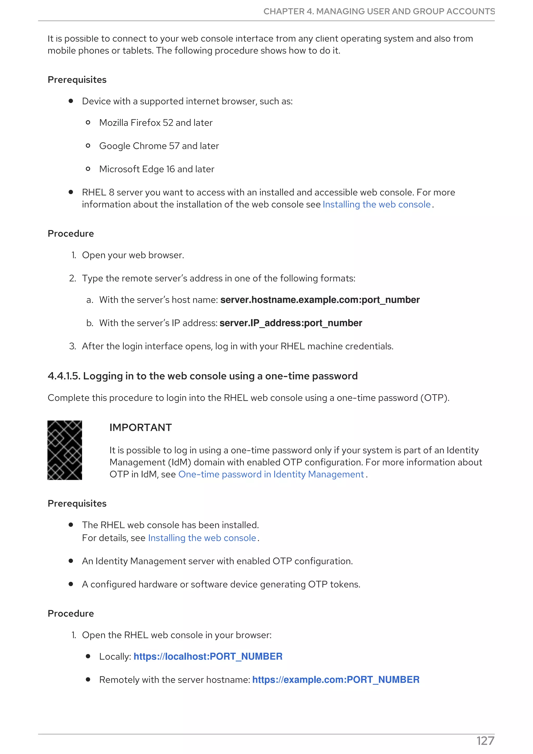 It is possible to connect to your web console interface from any client operating system and also from
mobile phones or tablets. The following procedure shows how to do it.
Prerequisites
Device with a supported internet browser, such as:
Mozilla Firefox 52 and later
Google Chrome 57 and later
Microsoft Edge 16 and later
RHEL 8 server you want to access with an installed and accessible web console. For more
information about the installation of the web console see Installing the web console.
Procedure
1. Open your web browser.
2. Type the remote server’s address in one of the following formats:
a. With the server’s host name: server.hostname.example.com:port_number
b. With the server’s IP address: server.IP_address:port_number
3. After the login interface opens, log in with your RHEL machine credentials.
4.4.1.5. Logging in to the web console using a one-time password
Complete this procedure to login into the RHEL web console using a one-time password (OTP).
IMPORTANT
It is possible to log in using a one-time password only if your system is part of an Identity
Management (IdM) domain with enabled OTP configuration. For more information about
OTP in IdM, see One-time password in Identity Management .
Prerequisites
The RHEL web console has been installed.
For details, see Installing the web console.
An Identity Management server with enabled OTP configuration.
A configured hardware or software device generating OTP tokens.
Procedure
1. Open the RHEL web console in your browser:
Locally: https://localhost:PORT_NUMBER
Remotely with the server hostname: https://example.com:PORT_NUMBER
Remotely with the server IP address:
CHAPTER 4. MANAGING USER AND GROUP ACCOUNTS
127
 
