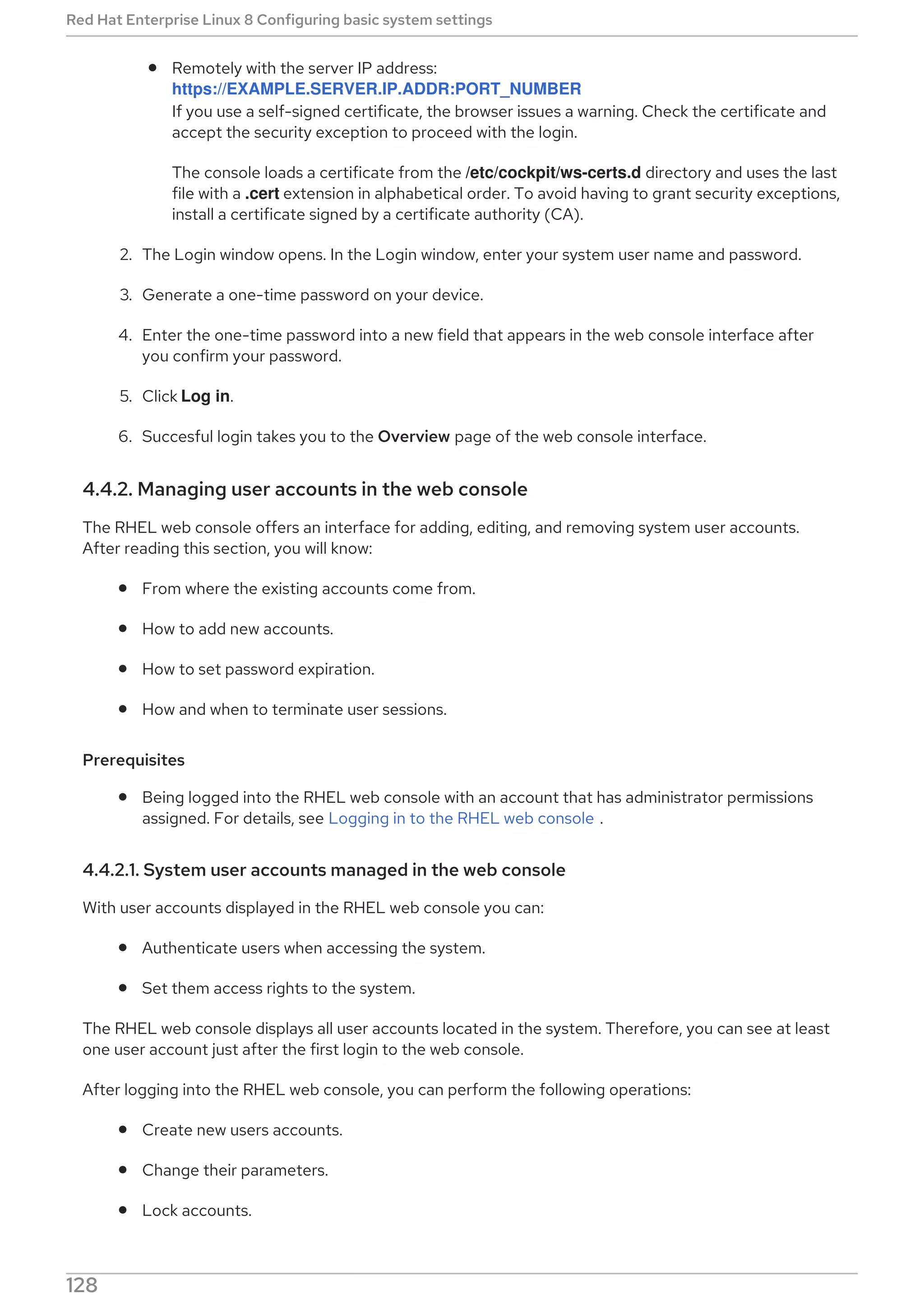 Remotely with the server IP address:
https://EXAMPLE.SERVER.IP.ADDR:PORT_NUMBER
If you use a self-signed certificate, the browser issues a warning. Check the certificate and
accept the security exception to proceed with the login.
The console loads a certificate from the /etc/cockpit/ws-certs.d directory and uses the last
file with a .cert extension in alphabetical order. To avoid having to grant security exceptions,
install a certificate signed by a certificate authority (CA).
2. The Login window opens. In the Login window, enter your system user name and password.
3. Generate a one-time password on your device.
4. Enter the one-time password into a new field that appears in the web console interface after
you confirm your password.
5. Click Log in.
6. Succesful login takes you to the Overview page of the web console interface.
4.4.2. Managing user accounts in the web console
The RHEL web console offers an interface for adding, editing, and removing system user accounts.
After reading this section, you will know:
From where the existing accounts come from.
How to add new accounts.
How to set password expiration.
How and when to terminate user sessions.
Prerequisites
Being logged into the RHEL web console with an account that has administrator permissions
assigned. For details, see Logging in to the RHEL web console .
4.4.2.1. System user accounts managed in the web console
With user accounts displayed in the RHEL web console you can:
Authenticate users when accessing the system.
Set them access rights to the system.
The RHEL web console displays all user accounts located in the system. Therefore, you can see at least
one user account just after the first login to the web console.
After logging into the RHEL web console, you can perform the following operations:
Create new users accounts.
Change their parameters.
Lock accounts.
Red Hat Enterprise Linux 8 Configuring basic system settings
128
 